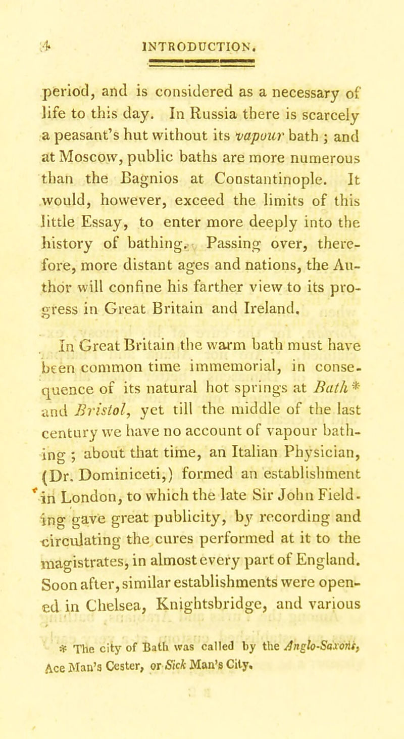 period, and is considered as a necessary of life to this day. In Russia there is scarcely a peasant's hut without its vapour bath ; and at Moscow, public baths are more numerous than the Bagnios at Constantinople. It would, however, exceed the limits of this little Essay, to enter more deeply into the history of bathing. Passing over, there- fore, more distant ages and nations, the Au- thor will confine his farther view to its pro- gress in Great Britain and Ireland. In Great Britain the warm bath must have been common time immemorial, in conse- quence of its natural hot springs at Bath* and Bristol, yet till the middle of the last century we have no account of vapour bath- ing ; about that time, an Italian Physician, (Dr. Dominiceti,) formed an establishment *in London, to which the late Sir John Field, ing gave great publicity, by recording and circulating the cures performed at it to the magistrates, in almost every part of England. Soon after, similar establishments were open- ed in Chelsea, Knightsbridge, and various * The city of Bath was called by the dnglo-Saxorif. Ace Man's Cester, or Sick Man's City,