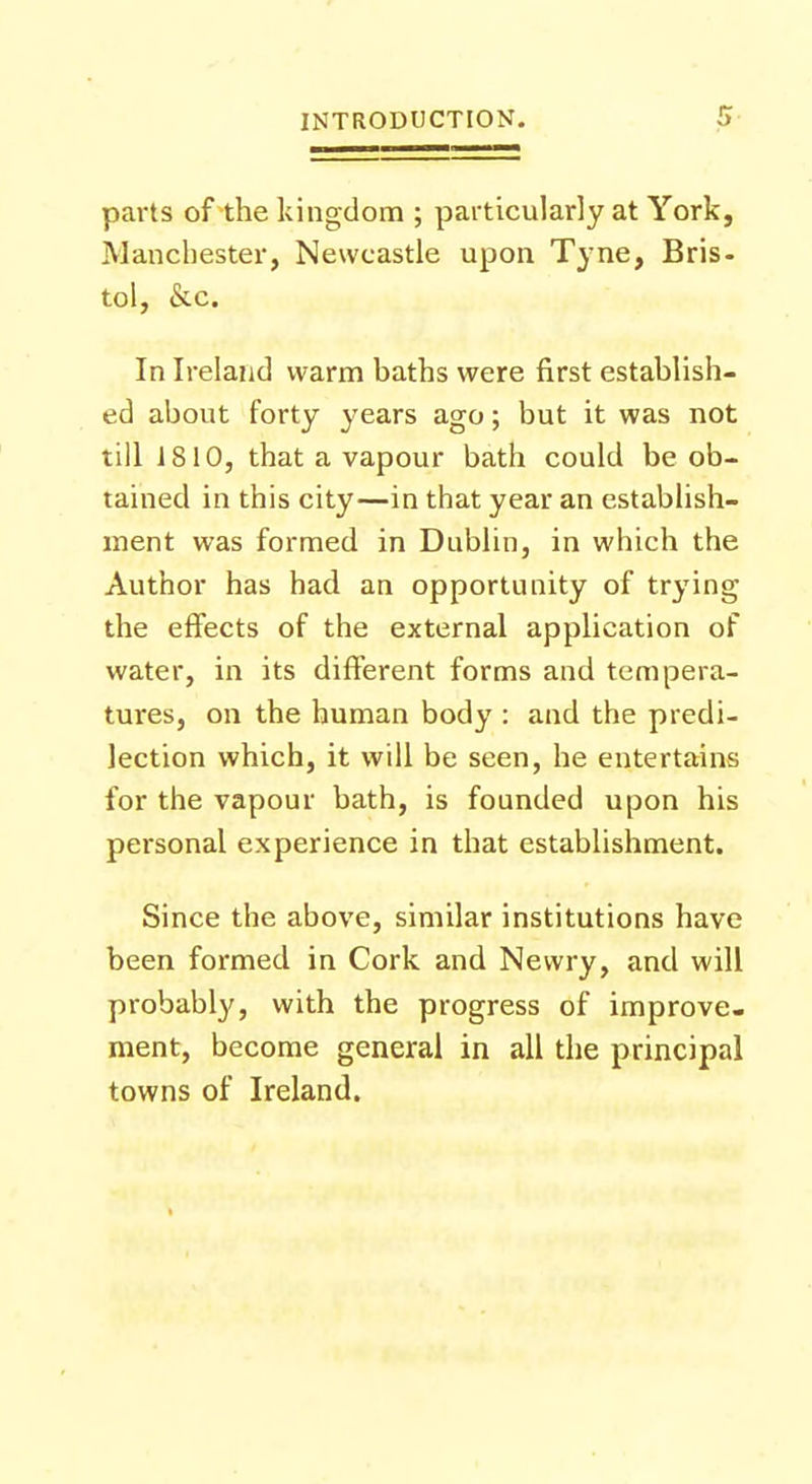 parts of the kingdom ; particularly at York, Manchester, Newcastle upon Tyne, Bris- tol, &c. In Ireland warm baths were first establish- ed about forty years ago; but it was not till 1810, that a vapour bath could be ob- tained in this city—in that year an establish- ment was formed in Dublin, in which the Author has had an opportunity of trying the effects of the external application of water, in its different forms and tempera- tures, on the human body : and the predi- lection which, it will be seen, he entertains for the vapour bath, is founded upon his personal experience in that establishment. Since the above, similar institutions have been formed in Cork and Newry, and will probably, with the progress of improve- ment, become general in all the principal towns of Ireland.