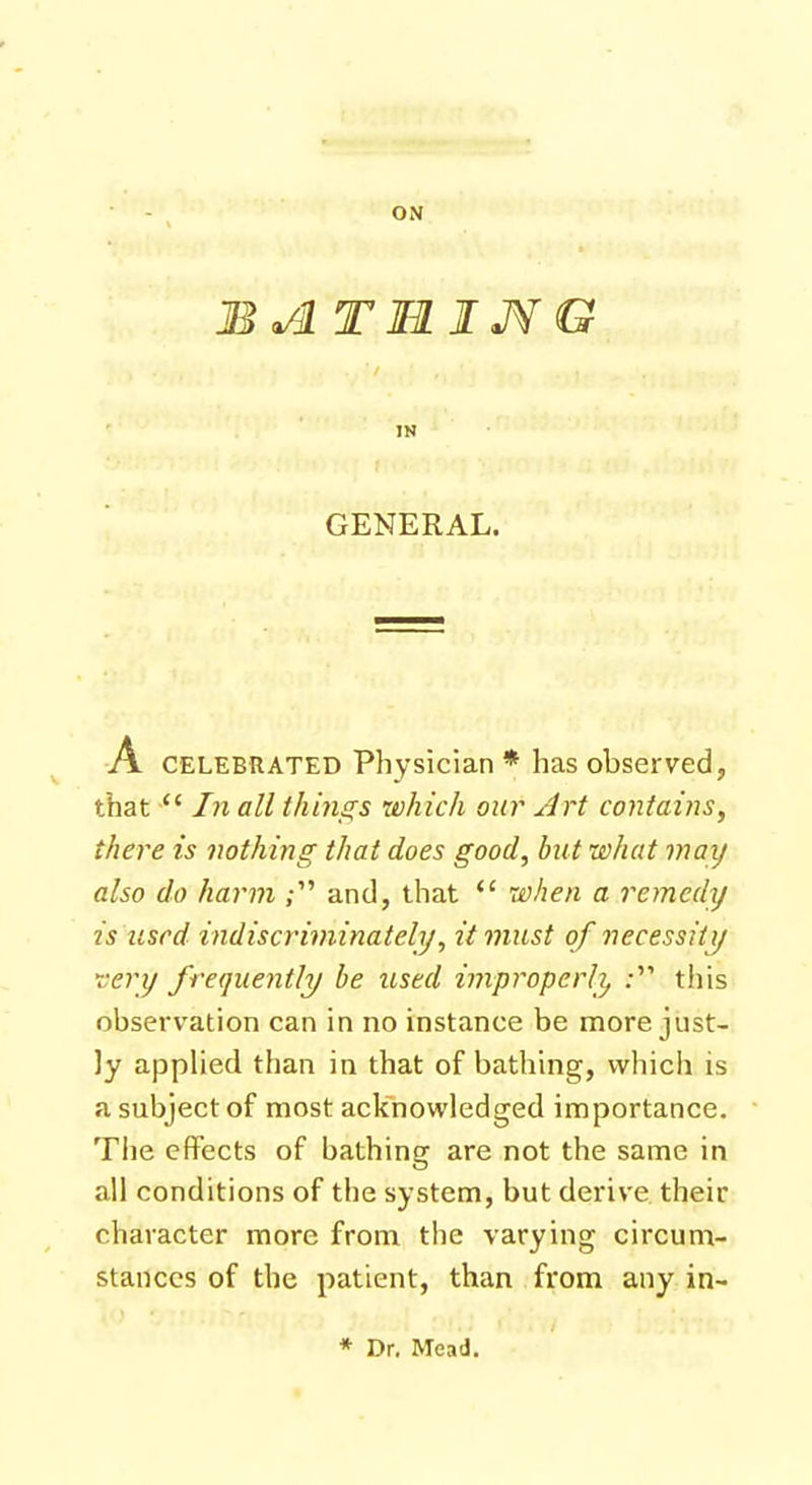 ON BATI1IJVG GENERAL. A celebrated Physician * has observed, that In all things which our Art contains, there is nothing that does good, but what may also do harm ; and, that when a remedy is Used indiscriminately, it must of necessity very frequently be used improperly ; this observation can in no instance be more just- ly applied than in that of bathing, which is a subject of most acknowledged importance. The effects of bathing are not the same in all conditions of the system, but derive their character more from the varying circum- stances of the patient, than from any in- * Dr. Mead.