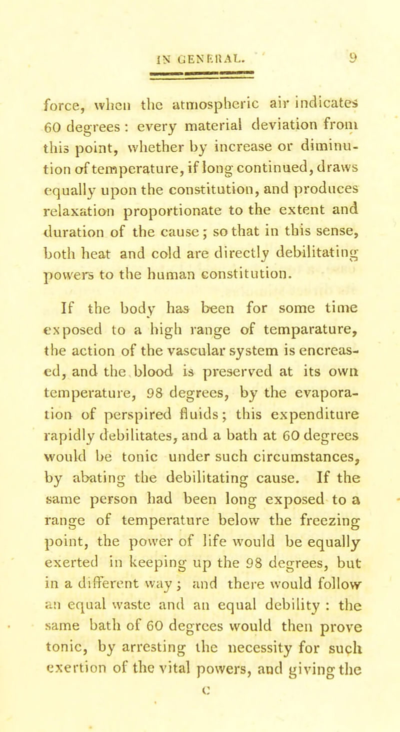 force, when the atmospheric air indicates 60 degrees : every material deviation from this point, whether by increase or diminu- tion of temperature, if long continued, draws equally upon the constitution, and produces relaxation proportionate to the extent and duration of the cause; so that in this sense, both heat and cold are directly debilitating powers to the human constitution. If the body has been for some time exposed to a high range of temparature, the action of the vascular system is encreas- ed, and the blood is preserved at its own temperature, 98 degrees, by the evapora- tion of perspired fluids; this expenditure rapidly debilitates, and a bath at 60 degrees would be tonic under such circumstances, by abating the debilitating cause. If the same person had been long exposed to a range of temperature below the freezing point, the power of life would be equally exerted in keeping up the 98 degrees, but in a different way; and there would follow equal waste and an equal debility : the same hath of 60 degrees would then prove tonic, by arresting the necessity for such exertion of the vital powers, and giving the c