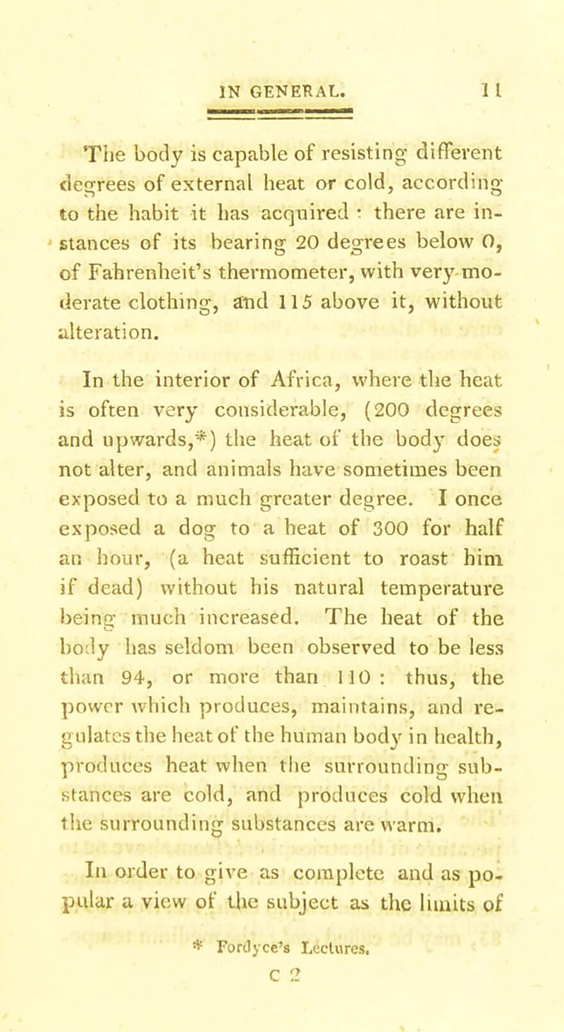 The body is capable of resisting different degrees of external heat or cold, according to the habit it has acquired : there are in- stances of its bearing 20 degrees below 0, of Fahrenheit's thermometer, with very mo- derate clothing, arid 115 above it, without alteration. In the interior of Africa, where the heat is often very considerable, (200 degrees and upwards,*) the heat of the bod}- does not alter, and animals have sometimes been exposed to a much greater degree. I once exposed a dog to a heat of 300 for half an hour, (a heat sufficient to roast him if dead) without his natural temperature being much increased. The heat of the body has seldom been observed to be less than 94, or more than 110: thus, the power which produces, maintains, and re- gulates the heat of the human body in health, produces heat when the surrounding sub- stances are cold, and produces cold when the surrounding substances are warm. In order to give as complete and as po- pular a view of the subject as the limits of * ForJyce's Lectures. C ?.