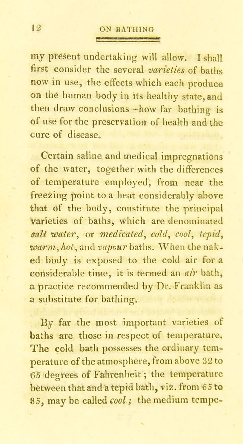 my present undertaking will allow. I shall first consider the several varieties of baths now in use, the effects which each produce on the human body in its healthy state, and then draw conclusions -how far bathing is of use for the preservation of health and the cure of disease. Certain saline and medical impregnations of the water, together with the differences of temperature employed, from near the freezing point to a heat considerably above that of the body, constitute the principal varieties of baths, which are denominated salt water, or medicated, cold; cool, tepid, warm, hot, and vapour baths. When the nak- ed body is exposed to the cold air for a considerable time, it is termed an air bath, a practice recommended by Dr. Franklin as a substitute for bathing. By far the most important varieties of baths are those in respect of temperature. The cold bath possesses the ordinary tem- perature of the atmosphere, from above 32 to 65 degrees of Fahrenheit; the temperature between that and a tepid bath, viz. from 65 to 85, may be called cool; the medium tempc-