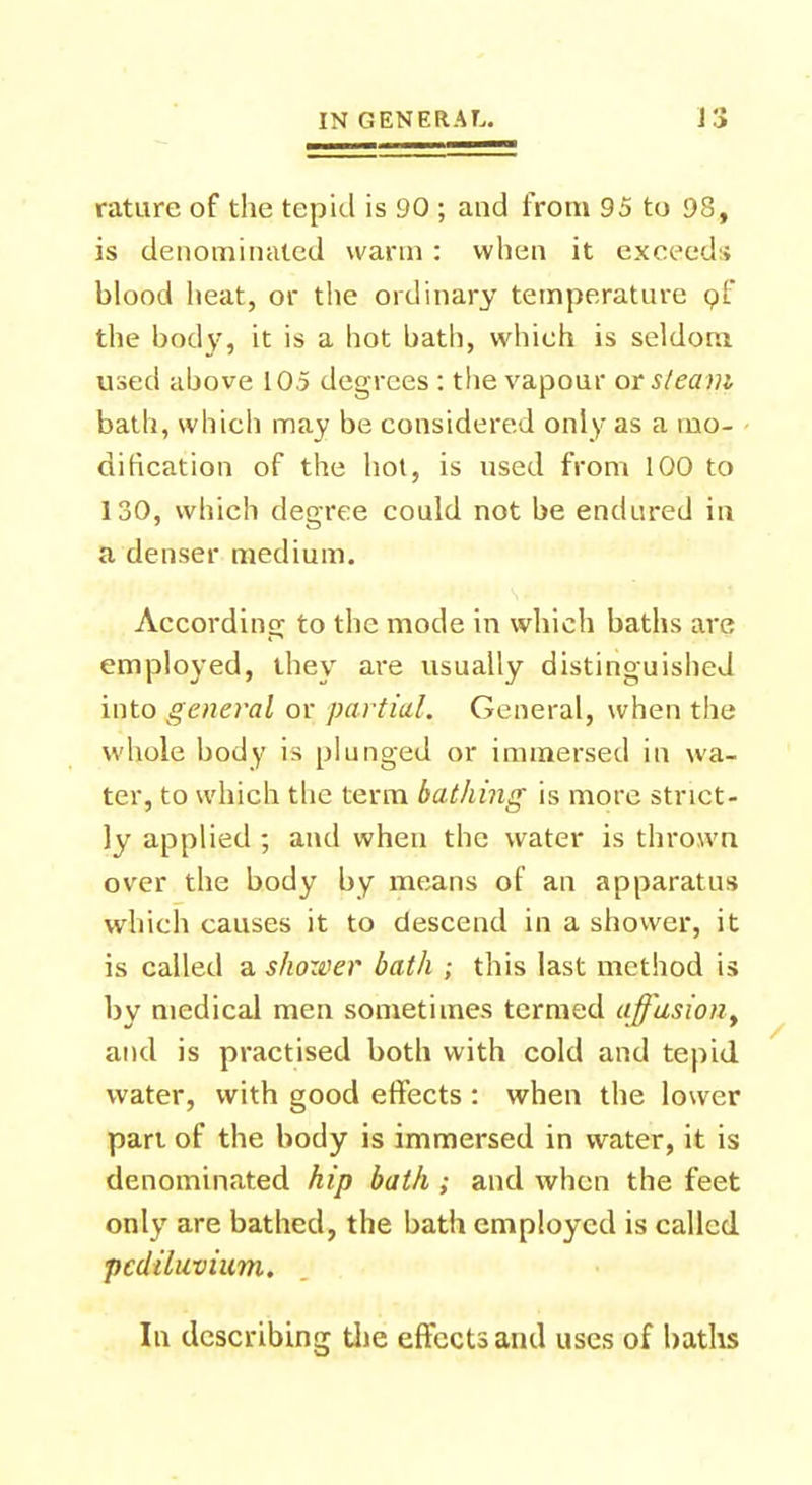 rature of the tepid is 90 ; and from 95 to 98, is denominated warm : when it exceed:; blood heat, or the ordinary temperature of the body, it is a hot bath, which is seldom used above 105 degrees : the vapour or steam bath, which may be considered only as a mo- dification of the hot, is used from 100 to 130, which degree could not be endured in a denser medium. According to the mode in which baths are employed, they are usually distinguished into general or partial. General, when the whole body is plunged or immersed in wa- ter, to which the term bathing is more strict- ly applied ; and when the water is thrown over the body by means of an apparatus which causes it to descend in a shower, it is called a shower bath ; this last method is by medical men sometimes termed affusion, and is practised both with cold and tepid water, with good effects : when the lower pari of the body is immersed in water, it is denominated hip bath; and when the feet only are bathed, the bath employed is called pcdiluvium. In describing the effects and uses of baths