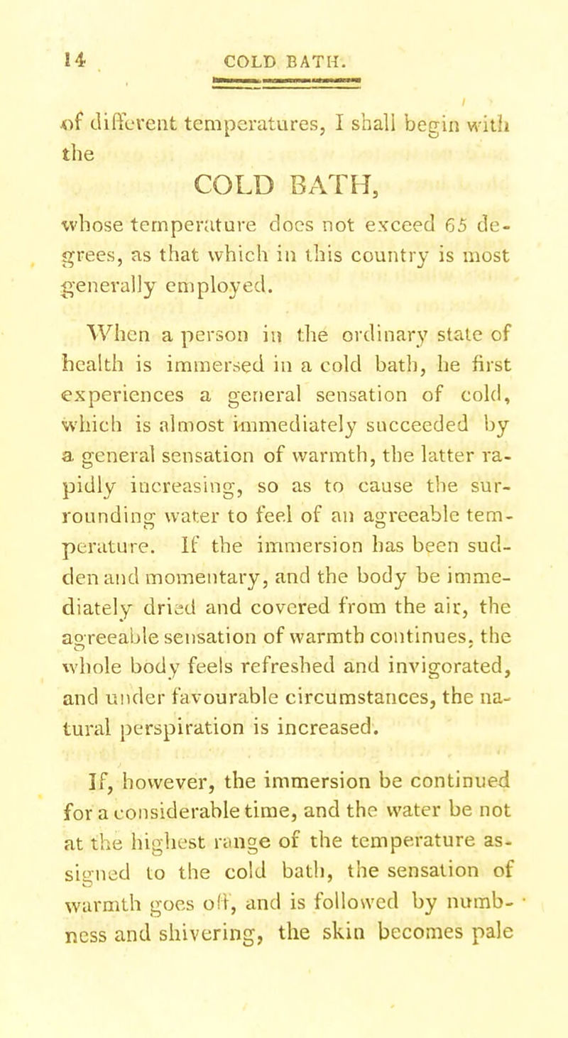 *ff different temperatures, I shall begin with the COLD BATH, whose temperature does not exceed 65 de- grees, as that which in this country is most generally employed. When a person in the ordinary state of health is immersed in a cold bath, he first experiences a general sensation of cold, which is almost immediately succeeded by a general sensation of warmth, the latter ra- pidly increasing, so as to cause the sur- rounding water to feel of an agreeable tem- perature. If the immersion has been sud- den and momentary, and the body be imme- diately dried and covered from the air, the agreeable sensation of warmth continues, the whole body feels refreshed and invigorated, and under favourable circumstances, the na- tural perspiration is increased. If, however, the immersion be continued for a considerable time, and the water be not at the highest range of the temperature as- signed to the cold bath, the sensation of warmth goes off, and is followed by numb- ness and shivering, the skin becomes pale