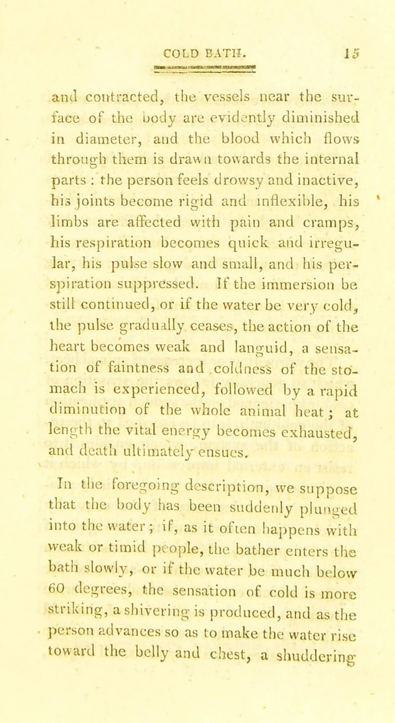 and contracted, the vessels near the sur- face of the oody are evidently diminished in diameter, and the blood which flows through them is drawn towards the internal parts : the person feels drowsy and inactive, his joints become rigid and inflexible, his ' limbs are affected with pain and cramps, his respiration becomes quick and irregu- lar, his pulse slow and small, and his per- spiration suppressed. If the immersion be still continued, or if the water be very cold, the pulse gradually ceases, the action of the heart becomes weak and lano-uid, a sensa- tion of faintness and coldness of the sto- mach is experienced, followed by a rapid diminution of the whole animal heat; at length the vital energy becomes exhausted, and death ultimately ensues. In the foregoing description, we suppose that the body has been suddenly plunged into the water; if, as it often happens with weak or timid people, the bather enters the bath slowly, or if the water be much below 60 degrees, the sensation of cold is more striking, a shivering is produced, and as the person advances so as to make the water rise toward the belly and chest, a shuddering
