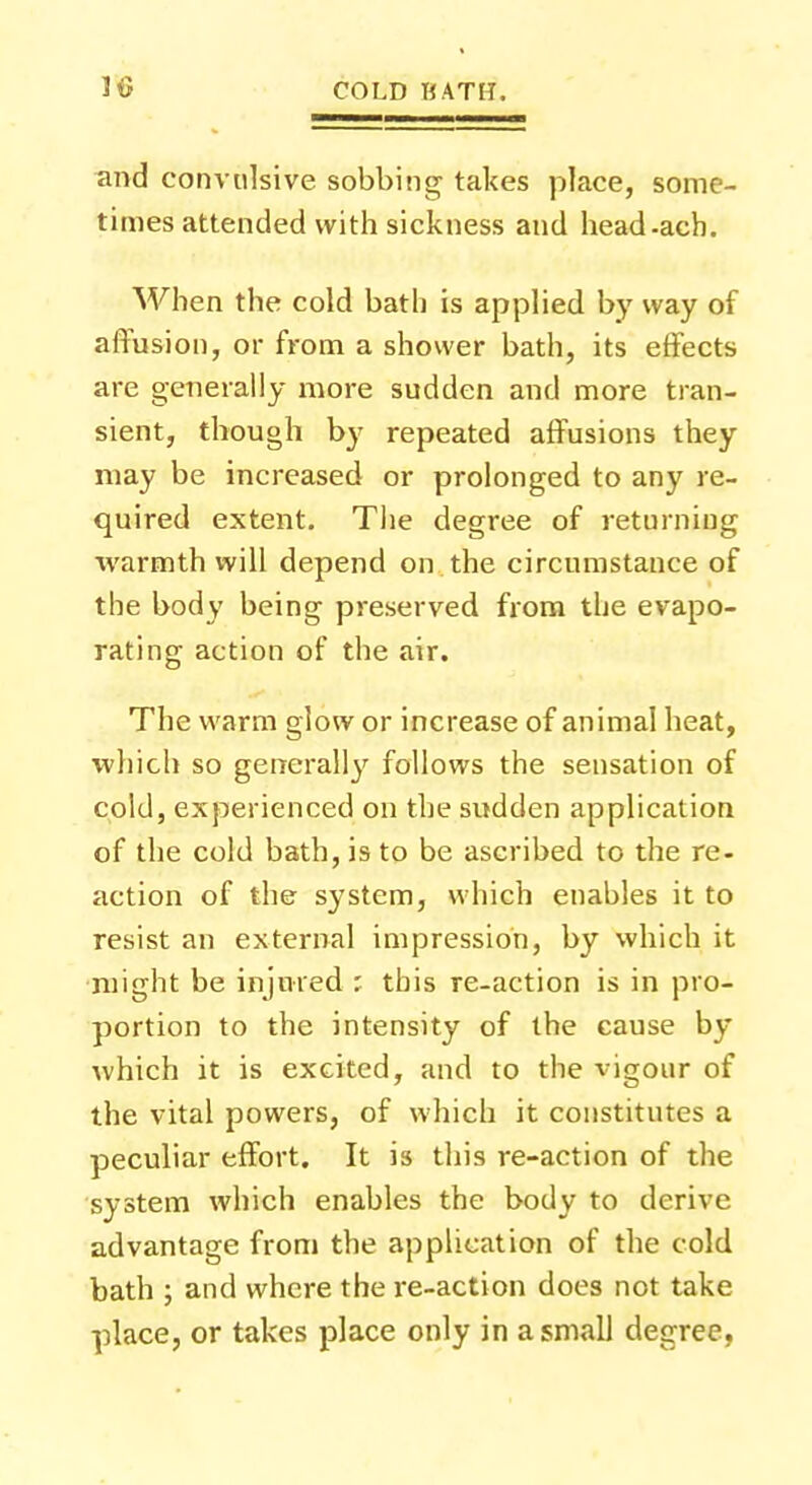 and convulsive sobbing takes place, some- times attended with sickness and head-ach. When the cold bath is applied by way of affusion, or from a shower bath, its effects are generally more sudden and more tran- sient, though by repeated affusions they may be increased or prolonged to any re- quired extent. The degree of returning warmth will depend on the circumstance of the body being preserved from the evapo- rating action of the air. The warm glow or increase of animal heat, which so generally follows the sensation of cold, experienced on the sudden application of the cold bath, is to be ascribed to the re- action of the system, which enables it to resist an external impression, by which it might be injured ; this re-action is in pro- portion to the intensity of the cause by which it is excited, and to the vigour of the vital powers, of which it constitutes a peculiar effort. It is this re-action of the system which enables the body to derive advantage from the application of the cold bath ; and where the re-action does not take place, or takes place only in a small degree,