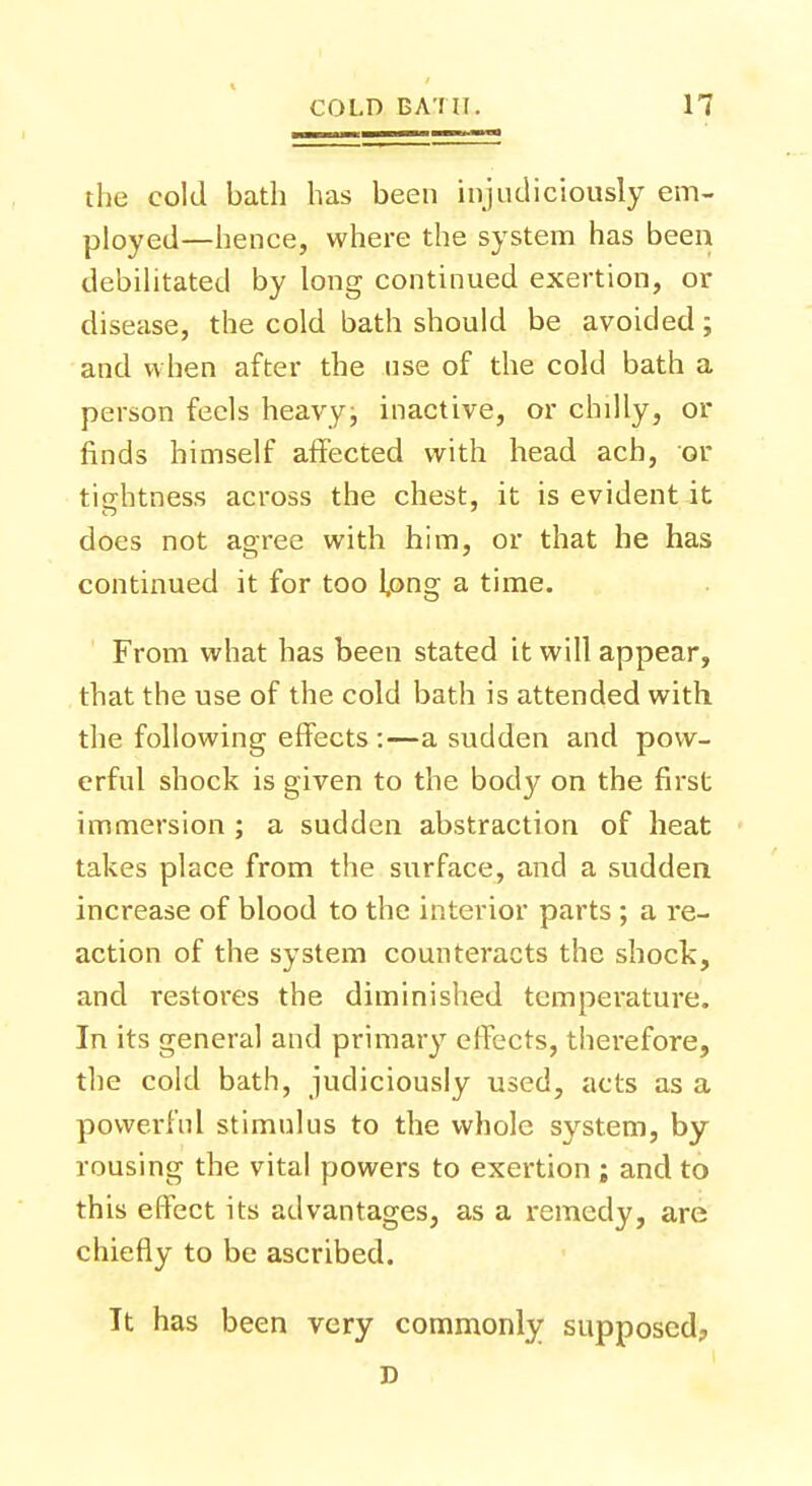 the cold bath has been injudiciously em- ployed—hence, where the system has been debilitated by long continued exertion, or disease, the cold bath should be avoided; and when after the use of the cold bath a person feels heavyj inactive, or chilly, or finds himself affected with head ach, or tightness across the chest, it is evident it does not agree with him, or that he has continued it for too l,ong a time. From what has been stated it will appear, that the use of the cold bath is attended with the following effects :—a sudden and pow- erful shock is given to the body on the first immersion ; a sudden abstraction of heat takes place from the surface, and a sudden increase of blood to the interior parts ; a re- action of the system counteracts the shock, and restores the diminished temperature. In its general and primary effects, therefore, the cold bath, judiciously used, acts as a powerful stimulus to the whole system, by rousing the vital powers to exertion ; and to this effect its advantages, as a remedy, are chiefly to be ascribed. It has been very commonly supposed?