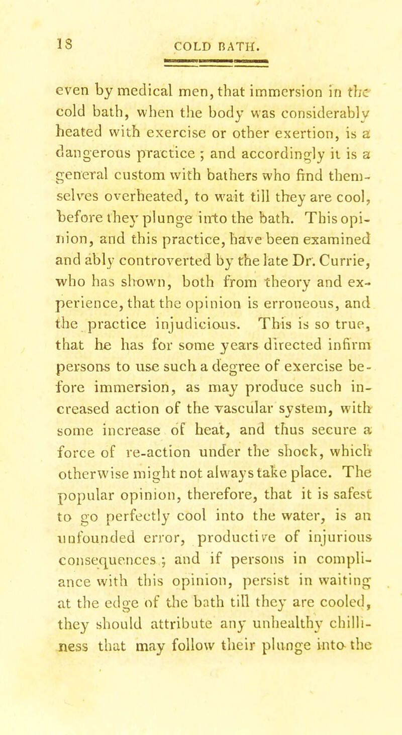 even by medical men, that immersion in the cold bath, when the body was considerably heated with exercise or other exertion, is a dangerous practice ; and accordingly it is a general custom with bathers who find them- selves overheated, to wait till they are cool, before they plunge into the bath. This opi- nion, and this practice, have been examined and ably controverted by the late Dr. Currie, who has shown, both from theory and ex- perience, that the opinion is erroneous, and the practice injudicious. This is so true, that he has for some years directed infirm persons to use such a degree of exercise be- fore immersion, as may produce such in- creased action of the vascular system, with some increase of heat, and thus secure a force of re-action under the shock, which otherwise might not always take place. The popular opinion, therefore, that it is safest to go perfectly cool into the water, is an unfounded error, productive of injurious consequences ; and if persons in compli- ance with this opinion, persist in waiting at the edge of the bath till they are cooled, they should attribute any unhealthy chilli- ness that may follow their plunge into-the