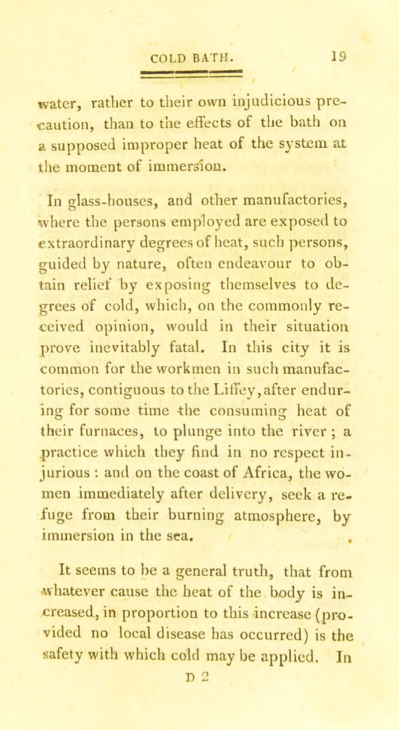 water, rather to their own injudicious pre- caution, than to the effects of the bath on a supposed improper heat of the system at the moment of immersion. In glass-houses, and other manufactories, where the persons employed are exposed to extraordinary degrees of heat, such persons, guided by nature, often endeavour to ob- tain relief by exposing themselves to de- grees of cold, which, on the commonly re- ceived opinion, would in their situation prove inevitably fatal. In this city it is common for the workmen in such manufac- tories, contiguous to the Liffey, after endur- ing for some time the consuming heat of their furnaces, to plunge into the river ; a practice which they find in no respect in- jurious : and on the coast of Africa, the wo- men immediately after delivery, seek a re- fuge from their burning atmosphere, by immersion in the sea. It seems to be a general truth, that from whatever cause the heat of the body is in- creased, in proportion to this increase (pro- vided no local disease has occurred) is the safety with which cold may be applied. In D 2