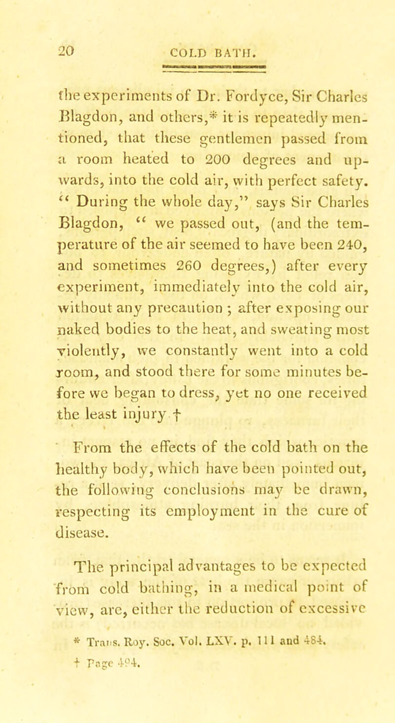 flie experiments of Dr. Fordyce, Sir Charles Blagdon, and others,* it is l'epeatedly men- tioned, that these gentlemen passed from a room heated to 200 degrees and up- wards, into the cold air, with perfect safety.  During the whole day, says Sir Charles Blagdon,  we passed out, (and the tem- perature of the air seemed to have been 240, and sometimes 260 degrees,) after every experiment, immediately into the cold air, without any precaution ; after exposing our naked bodies to the heat, and sweating most violently, we constantly went into a cold room, and stood there for some minutes be- fore we began to dress, yet no one received the least injury f From the effects of the cold bath on the healthy body, which have been pointed out, the following conclusions may be drawn, respecting its employment in the cure of disease. The. principal advantages to be expected from cold bathing, in a medical point of view, are, either the reduction of excessive * Trai.s. Roy. Soc. Vol. LXV. p. 111 and 484. + Poe 494.