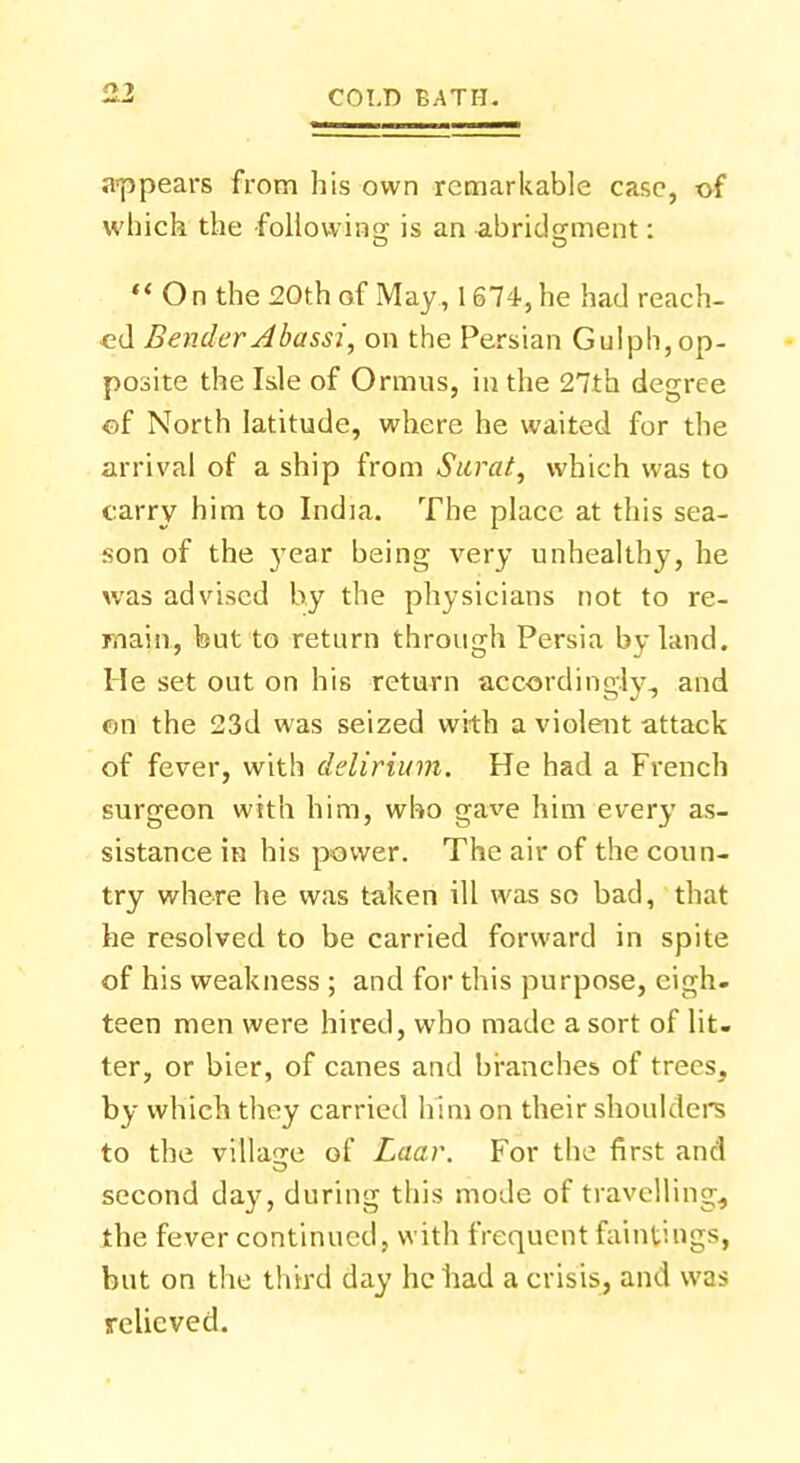 appears from his own remarkable case, of which the following is an abridgment: *« O n the 20th of May , 1674, he had reach- ed Bender Abassi, on the Persian Gulph, op- posite the Isle of Ormus, in the 27th degree of North latitude, where he waited for the arrival of a ship from Sarat, which was to carry him to India. The place at this sea- son of the }7ear being very unhealthy, he was advised by the physicians not to re- main, but to return through Persia by land. He set out on his return acoordinsr.lv., and on the 23d was seized with a violent attack of fever, with delirium. He had a French surgeon with him, who gave him every as- sistance in his power. The air of the coun- try where he was taken ill was so bad, that he resolved to be carried forward in spite of his weakness ; and for this purpose, eigh- teen men were hired, who made a sort of lit- ter, or bier, of canes and branches of trees, by which they carried him on their shoulders to the village of Laar. For the first and second day, during this mode of travelling, the fever continued, with frequent fain tings, but on the third day he had a crisis, and was relieved.