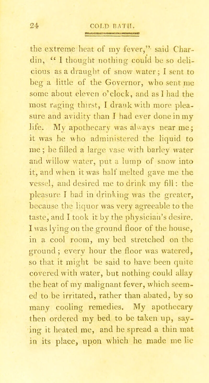 the extreme heat of my fever, said Char- din,  I thought nothing could be so deli- cious as a draught of snow water; I sent to beg a little of the Governor, who sent me some about eleven o'clock, and as I had the most raging thirst, I drank with more plea- sure and avidity than I had ever done in my life. Mv apothecary was always near me; it was he who administered the liquid to me ; he filled a large vase with barley water and willow water, put a lump of snow into it, and when it was half melted gave me the vessel, and desired me to drink my fill: the pleasure I had in drinking was the greater, because the liquor was very agreeable to the taste, and I took it by the physician's desire. I was lying on the ground floor of the house, in a cool room, my bed stretched on the ground; every hour the floor was watered, so that it might be said to have been quite covered with water, but nothing could allay the heat of my malignant fever, which seem- ed to be irritated, rather than abated, by so many cooling remedies. My apothecary then ordered my bed to be taken up, say- ing it heated me, and he spread a thin mat. in its place, upon which he made me lie