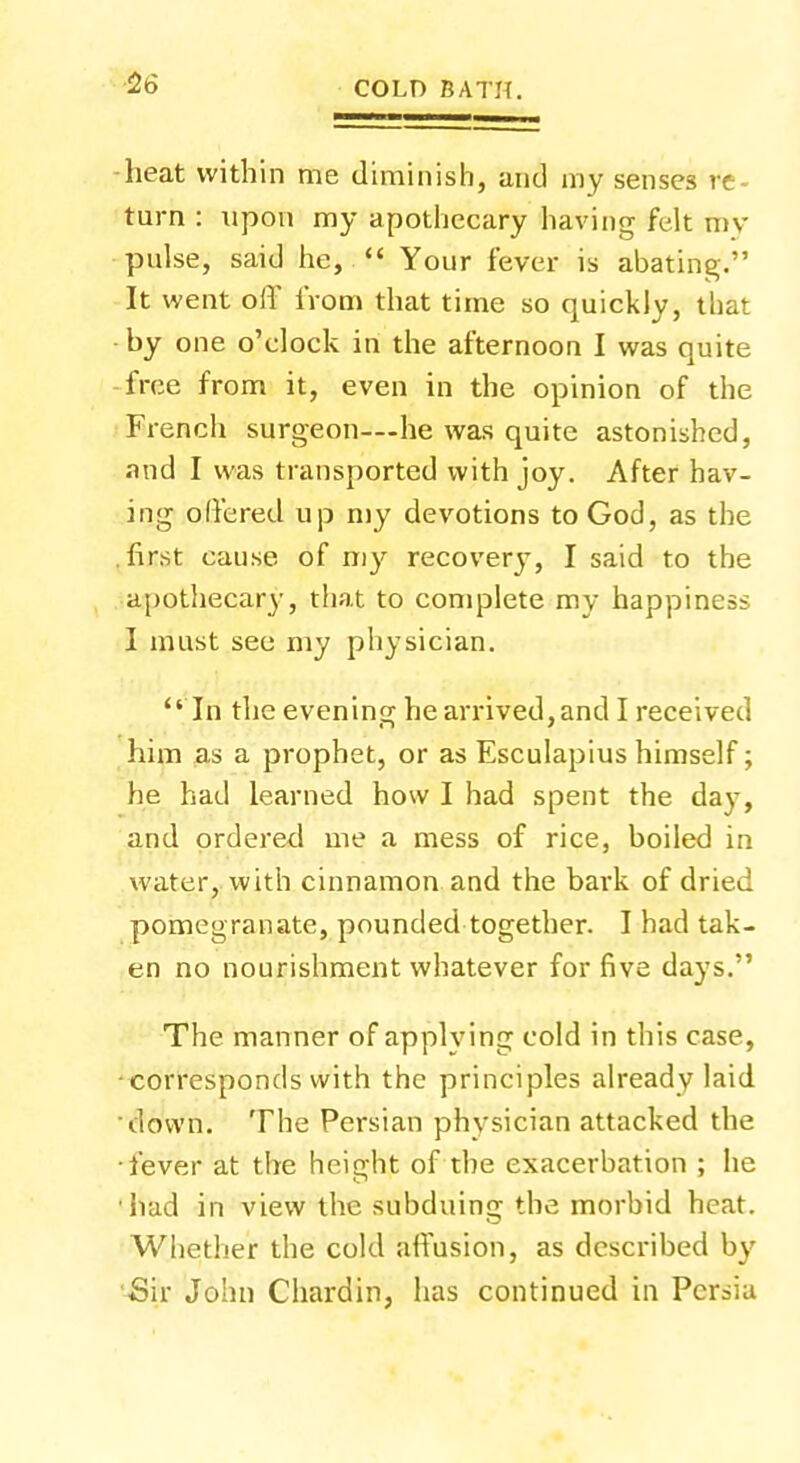 heat within me diminish, and my senses re- turn : upon my apothecary having felt my pulse, said he,  Your fever is abating. It went oiT from that time so quickly, that by one o'clock in the afternoon I was quite free from it, even in the opinion of the French surgeon—-he was quite astonished, and I was transported with joy. After hav- ing offered up my devotions to God, as the first cause of my recovery, I said to the apothecary, that to complete my happiness I must see my physician.  In the evening he arrived, and I received him as a prophet, or as Esculapius himself; he had learned how I had spent the day, and ordered me a mess of rice, boiled in water, with cinnamon and the bark of dried pomegranate, pounded together. I had tak- en no nourishment whatever for five days. The manner of applying cold in this case, corresponds with the principles already laid down. The Persian physician attacked the fever at the height of the exacerbation ; he had in view the subduing the morbid heat. Whether the cold affusion, as described by •Sir John Chardin, has continued in Persia