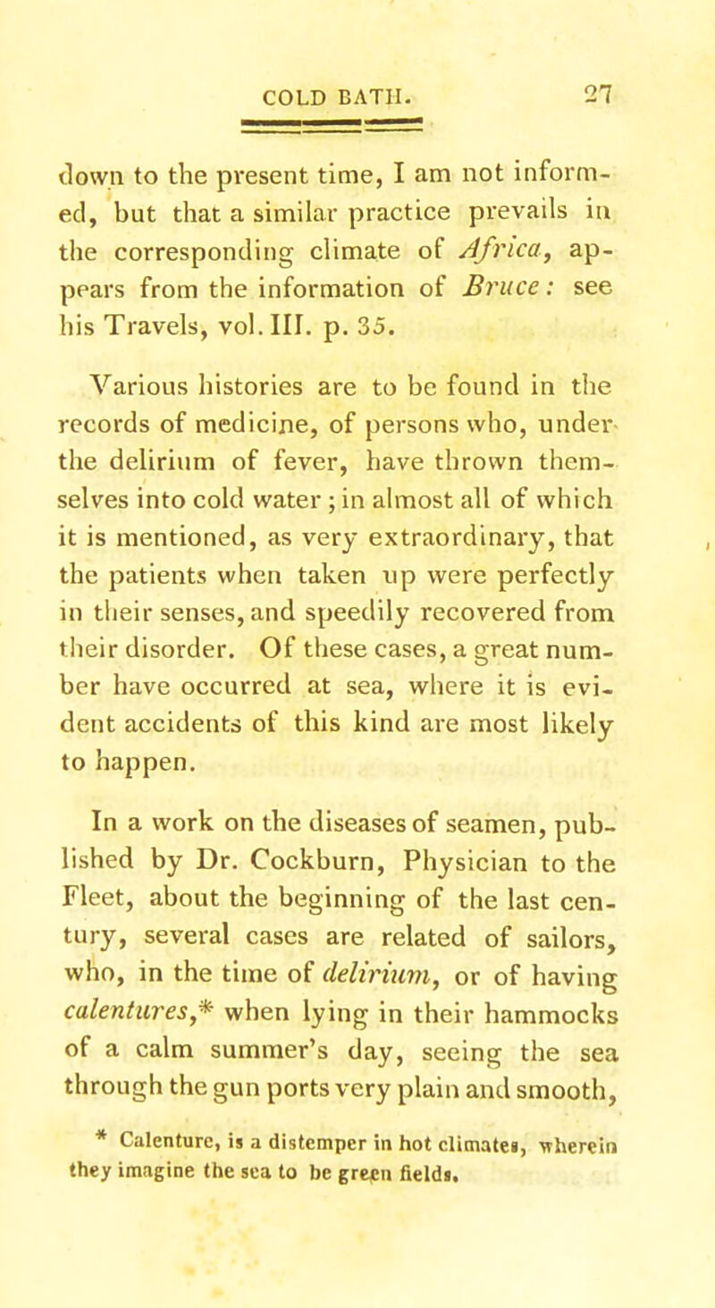 down to the present time, I am not inform- ed, but that a similar practice prevails in the corresponding climate of Africa, ap- pears from the information of Bruce: see his Travels, vol. III. p. 35. Various histories are to be found in the records of medicine, of persons who, under the delirium of fever, have thrown them- selves into cold water ; in almost all of which it is mentioned, as very extraordinary, that the patients when taken tip were perfectly in their senses, and speedily recovered from their disorder. Of these cases, a great num- ber have occurred at sea, where it is evi- dent accidents of this kind are most likely to happen. In a work on the diseases of seamen, pub- lished by Dr. Cockburn, Physician to the Fleet, about the beginning of the last cen- tury, several cases are related of sailors, who, in the time of delirium, or of having calentures,* when lying in their hammocks of a calm summer's day, seeing the sea through the gun ports very plain and smooth, * Calenture, is a distemper in hot climatei, wherein they imagine the sea to be green field«.