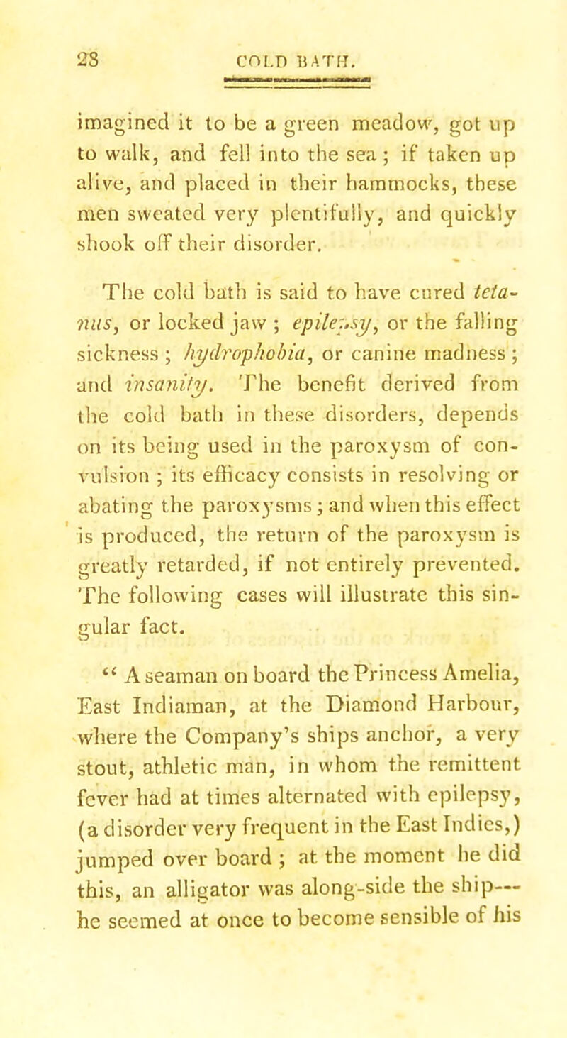 imagined it to be a green meadow, got up to walk, and fell into the sea; if taken up alive, and placed in their hammocks, these men sweated very plentifully, and quickly shook off their disorder. The cold bath is said to have cured teta- nus, or locked jaw ; epilepsy, or the falling sickness ; hydrophobia, or canine madness ; and insanity. The benefit derived from the cold bath in these disorders, depends on its being used in the paroxysm of con- vulsion ; its efficacy consists in resolving or abating the paroxysms; and when this effect is produced, the return of the paroxysm is greatly retarded, if not entirely prevented. The following cases will illustrate this sin- gular fact.  A seaman on board the Princess Amelia, East Indiaman, at the Diamond Harbour, where the Company's ships anchor, a very stout, athletic man, in whom the remittent fever had at times alternated with epilepsy, (a disorder very frequent in the East Indies,) jumped over board ; at the moment he did this, an alligator was along-side the ship— he seemed at once to become sensible of his