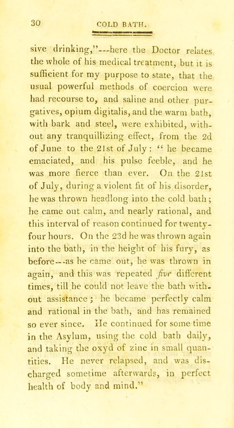 sive drinking,—here the Doctor relates the whole of his medical treatment, but it is sufficient for my purpose to state, that the usual powerful methods of coercion were had recourse to, and saline and other pur- gatives, opium digitalis, and the warm bath, with bark, and steel, were exhibited, with- out any tranquillizing effect, from the 2d of June to the 21st of July : he became emaciated, and his pulse feeble, and he was more fierce than ever. On the 21st of July, during a violent fit of his disorder, he was thrown headlong into the cold bath; he came out calm, and nearly rational, and this interval of reason continued for twenty- four hours. On the 23d he was thrown a^ain into the bath, in the height of his fury, as before —-as he came out, he was thrown in again, and this was repeated five different times, till he could not leave the bath with- out assistance; he became perfectly calm and rational in the bath, and has remained so ever since. He continued for some time in the Asylum, using the cold bath daily, and taking the oxyd of zinc in small quan- tities. He never relapsed, and was dis- charged sometime afterwards, in perfect health of body and mind.
