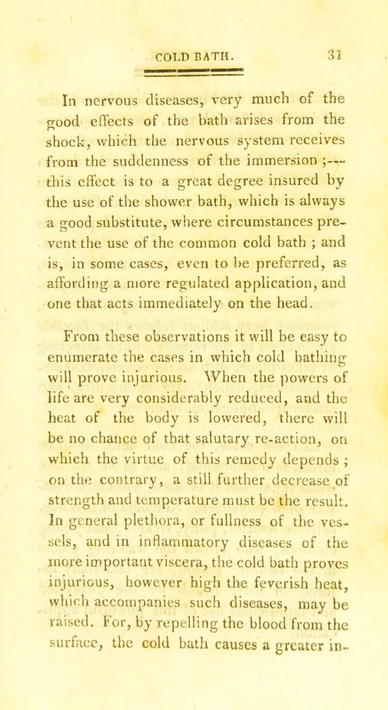 In nervous diseases, very much of the o-ood effects of the bath arises from the shock, which the nervous system receives from the suddenness of the immersion ;— this effect is to a great degree insured by the use of the shower bath, which is always a good substitute, where circumstances pre- vent the use of the common cold bath ; and is, in some cases, even to be preferred, as affording a more regulated application, and one that acts immediately on the head. From these observations it will be easy to enumerate the cases in which cold bathing will prove injurious. When the powers of life are very considerably reduced, and the heat of the body is lowered, there will be no chance of that salutary re-action, on which the virtue of this remedy depends ; on the contrary, a still further decrease of strength and temperature must be the result. In general plethora, or fullness of the ves- sels, and in inflammatory diseases of the more important viscera, the cold bath proves injurious, however high the feverish heat, which accompanies such diseases, may be raised. For, by repelling the blood from the surface, the cold bath causes a greater in-