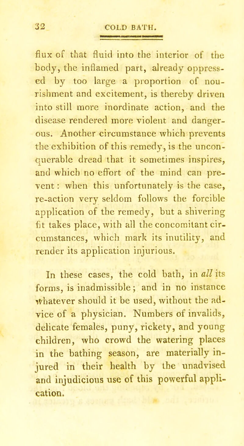 flux of that fluid into the interior of the body, the inflamed part, already oppress- ed by too large a proportion of nou- rishment and excitement, is thereby driven into still moi-e inordinate action, and the disease rendered more violent and danger- ous. Another circumstance which prevents the exhibition of this remedy, is the uncon- querable dread that it sometimes inspires, and which no effort of the mind can pre- vent : when this unfortunately is the case, re-action very seldom follows the forcible application of the remedy, but a shivering fit takes place, with all the concomitant cir- cumstances, which mark its inutility, and render its application injurious. In these cases, the cold bath, in all its forms, is inadmissible; and in no instance whatever should it be used, without the ad- vice of a physician. Numbers of invalids, delicate females, puny, rickety, and young children, who crowd the watering places in the bathing season, are materially in- jured in their health by the unadvised and injudicious use of this powerful appli- cation.