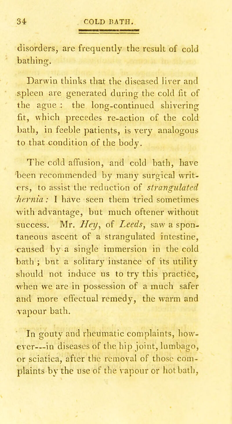 disorders, are frequently the result of cold bathing. Darwin thinks that the diseased liver and spleen are generated during the cold fit of the ague : the longr-continued shivering fit, which precedes re-action of the cold bath, in feehle patients, is very analogous to that condition of the body. The cdld affusion, and cold bath, have been recommended by many surgical writ- ers, to assist the reduction of strangulated hernia: I have seen them tried sometimes with advantage, but much oftener without success. Mr. Hey, of Leeds, saw a spon- taneous ascent of a strangulated intestine, caused by a single immersion in the cold bath ; but a solitary instance of its utility should not induce us to try this practice, when we are in possession of a much safer and more effectual remedy, the warm and vapour bath. In gouty and rheumatic complaints, how- ever—in diseases of the hip joint, lumbago, or sciatica, after the removal of those com- plaints by the use of the vapour or hot bath,