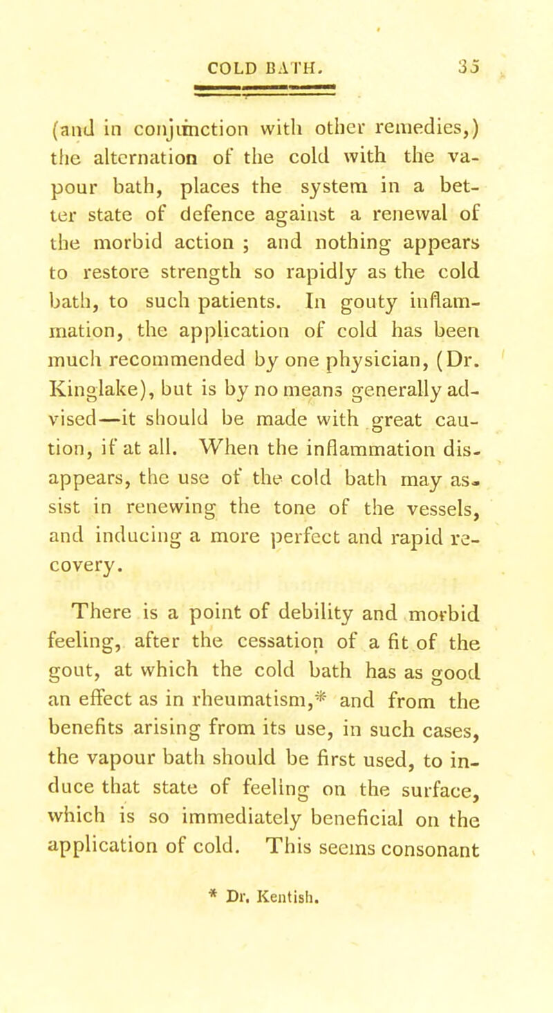 (and in conjunction with other remedies,) the alternation of the cold with the va- pour bath, places the system in a bet- ter state of defence against a renewal of the morbid action ; and nothing appears to restore strength so rapidly as the cold bath, to such patients. In gouty inflam- mation, the application of cold has been much recommended by one physician, (Dr. Kinglake), but is by no means generally ad- vised—it should be made with great cau- tion, if at all. When the inflammation dis- appears, the use of the cold bath may as- sist in renewing the tone of the vessels, and inducing a more perfect and rapid re- covery. There is a point of debility and morbid feeling, after the cessation of a fit of the gout, at which the cold bath has as good an effect as in rheumatism,* and from the benefits arising from its use, in such cases, the vapour bath should be first used, to in- duce that state of feeling on the surface, which is so immediately beneficial on the application of cold. This seems consonant * Dr. Kentish.
