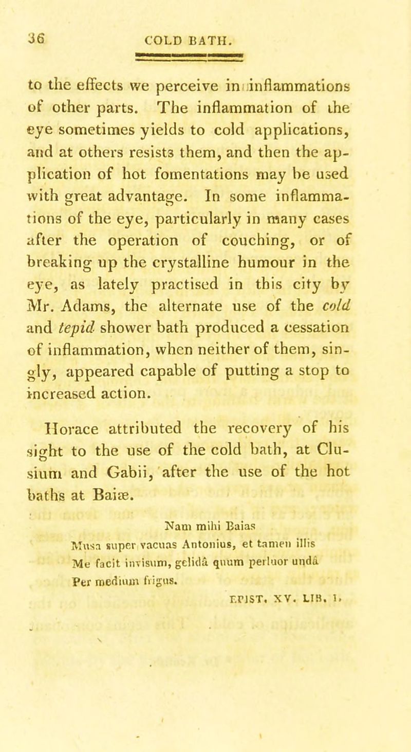to the effects we perceive in inflammations of other parts. The inflammation of the eye sometimes yields to cold applications, and at others resists them, and then the ap- plication of hot fomentations may be used with great advantage. In some inflamma- tions of the eye, particularly in many cases after the operation of couching, or of breaking up the crystalline humour in the e}-e, as lately practised in this city by Mr. Adams, the alternate use of the cold and tepid shower bath produced a cessation of inflammation, when neither of them, sin- gly, appeared capable of putting a stop to increased action. Horace attributed the recovery of his sight to the use of the cold bath, at Clu- sium and Gabii, after the use of the hot baths at Baiae. Nam mihi Baias Musa super vacuas Antonius, et tameii illis Me facit invfsuin, gelida quum perluor undd Per medium digiis. r.nsT. xv. lib. ).