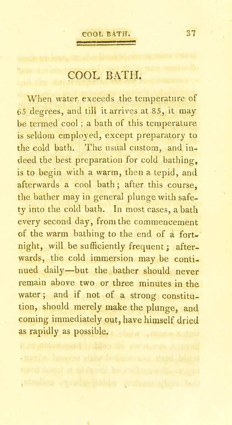 COOL BATH. When water exceeds the temperature of 65 degrees, and till it arrives at 85, it may be termed cool : a bath of this temperature is seldom employed, except preparatory to the cold bath. The usual custom, and in- deed the best preparation for cold bathing, is to begin with a warm, then a tepid, and afterwards a cool bath ; after this course, the bather may in general plunge with safe- ty into the cold bath. In most cases, a bath every second day, from the commencement of the warm bathing to the end of a fort- night, will be sufficiently frequent ; after- wards, the cold immersion may be conti- nued daily—but the bather should never remain above two or three minutes in the water; and if not of a strong constitu- tion, should merely make the plunge, and coming immediately out, have himself dried as rapidly as possible.
