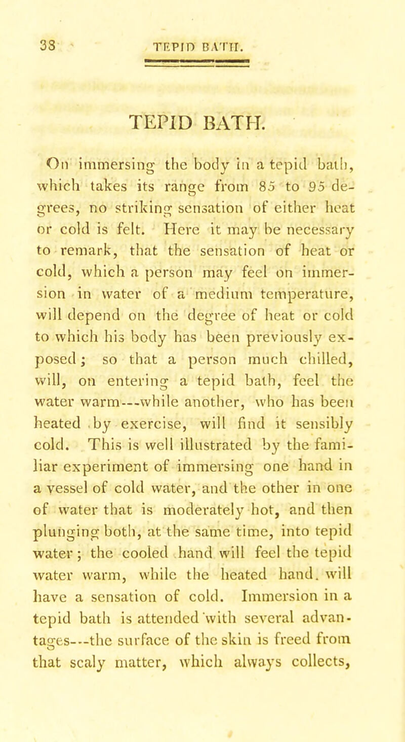 TEPID BATH. On immersing the body in a tepid bath, which takes its range from 85 to 95 de- grees, no striking sensation of either heat or cold is felt. Here it may be necessary to remark, that the sensation of heat or cold, which a person may feel on immer- sion in water of a medium temperature, will depend on the degree of heat or cold to which his body has been previously ex- posed; so that a person much chilled, will, on entering a tepid bath, feel the water warm—while another, who has been heated by exercise, will find it sensibly cold. This is well illustrated by the fami- liar experiment of immersing one hand in a vessel of cold water, and the other in one of water that is moderately hot, and then plunging both, at the same time, into tepid water; the cooled hand will feel the tepid water warm, while the heated hand, will have a sensation of cold. Immersion in a tepid bath is attended with several advan- tages—the surface of the skin is freed from that scaly matter, which always collects,