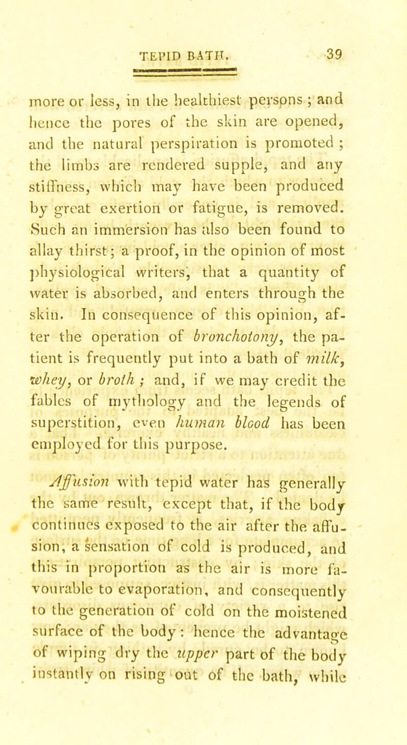 more or less, in the healthiest perspns ; and hence the pores of the skin are opened, and the natural perspiration is promoted ; the limbs are rendered supple, and any stiffness, which may have been produced by great exertion or fatigue, is removed. Such an immersion has also been found to allay thirst; a proof, in the opinion of most physiological writersj that a quantity of water is absorbed, and enters through the skin. In consequence of this opinion, af- ter the operation of bronchotony, the pa- tient is frequently put into a bath of milk, •whey, or broth ; and, if we may credit the fables of mythology and the legends of superstition, even human blood has been employed for this purpose. Jlffusion with tepid water has generally the same result, except that, if the body continues exposed to the air after the affu- sion, a sensation of cold is produced, and this in proportion as the air is more fa- vourable to evaporation, and consequently to the generation of cold on the moistened surface of the body: hence the advantage of wiping dry the upper part of the body instantly on rising out of the bath, while