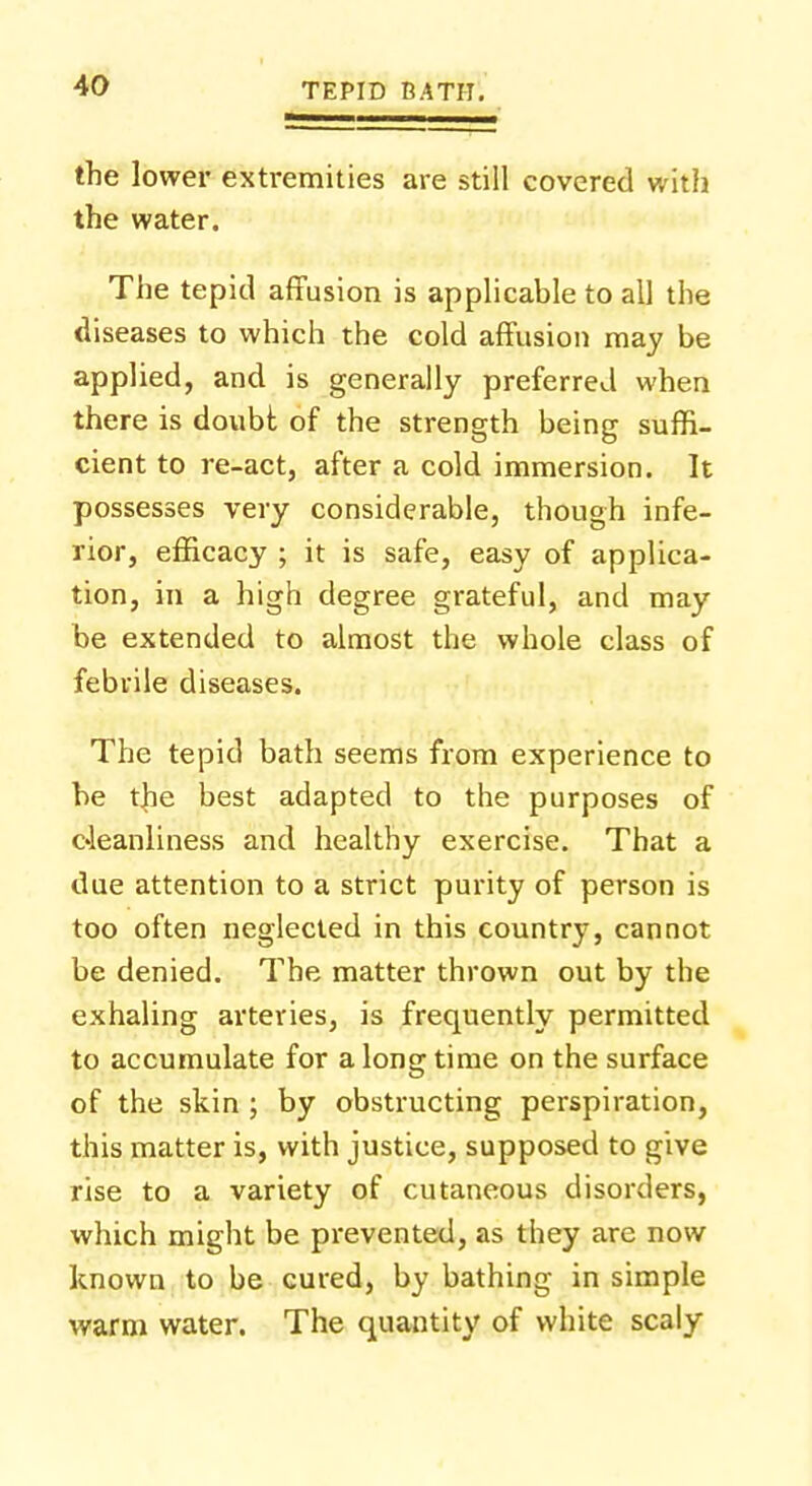 the lower extremities are still covered with the water. The tepid affusion is applicable to all the diseases to which the cold affusion may be applied, and is generally preferred when there is doubt of the strength being suffi- cient to re-act, after a cold immersion. It possesses very considerable, though infe- rior, efficacy ; it is safe, easy of applica- tion, in a high degree grateful, and may be extended to almost the whole class of febrile diseases. The tepid bath seems from experience to be the best adapted to the purposes of cleanliness and healthy exercise. That a due attention to a strict purity of person is too often neglected in this country, cannot be denied. The matter thrown out by the exhaling arteries, is frequently permitted to accumulate for a long time on the surface of the skin ; by obstructing perspiration, this matter is, with justice, supposed to give rise to a variety of cutaneous disorders, which might be prevented, as they are now known to be cured, by bathing in simple warm water. The quantity of white scaly