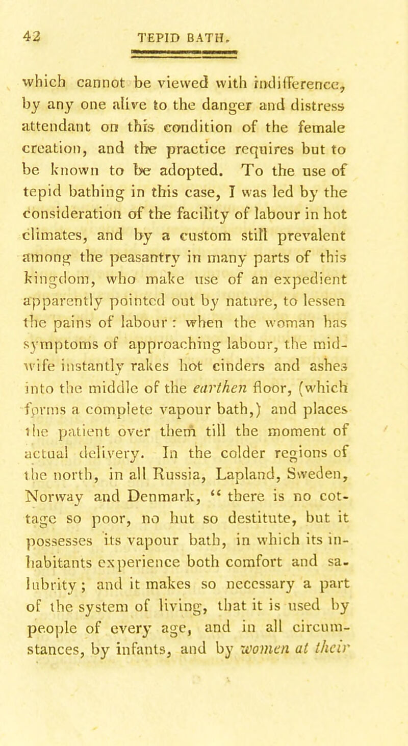 which cannot be viewed with indifference, by any one alive to the danger and distress attendant on this condition of the female creation, and the practice requires but to be known to be adopted. To the use of tepid bathing in this case, I was led by the consideration of the facility of labour in hot climates, and by a custom stilt prevalent among the peasantry in many parts of this kingdom, who make use of an expedient apparently pointed out by nature, to lessen the pains of labour : when the woman has symptoms of approaching labour, the mid- wife instantly rakes hot cinders and ashes into the middle of the earthen floor, (which 'forms a complete vapour bath,) and places t he patient over them till the moment of actual delivery. In the colder regions of ilie north, in all Russia, Lapland, Sweden, Norway and Denmark, there is no cot- tage so poor, no hut so destitute, but it possesses its vapour bath, in which its in- habitants experience both comfort and sa- lubrity; and it makes so necessary a part of the system of living, that it is used by people of every age, and in all circum- stances, by infants, and by xvomen at their
