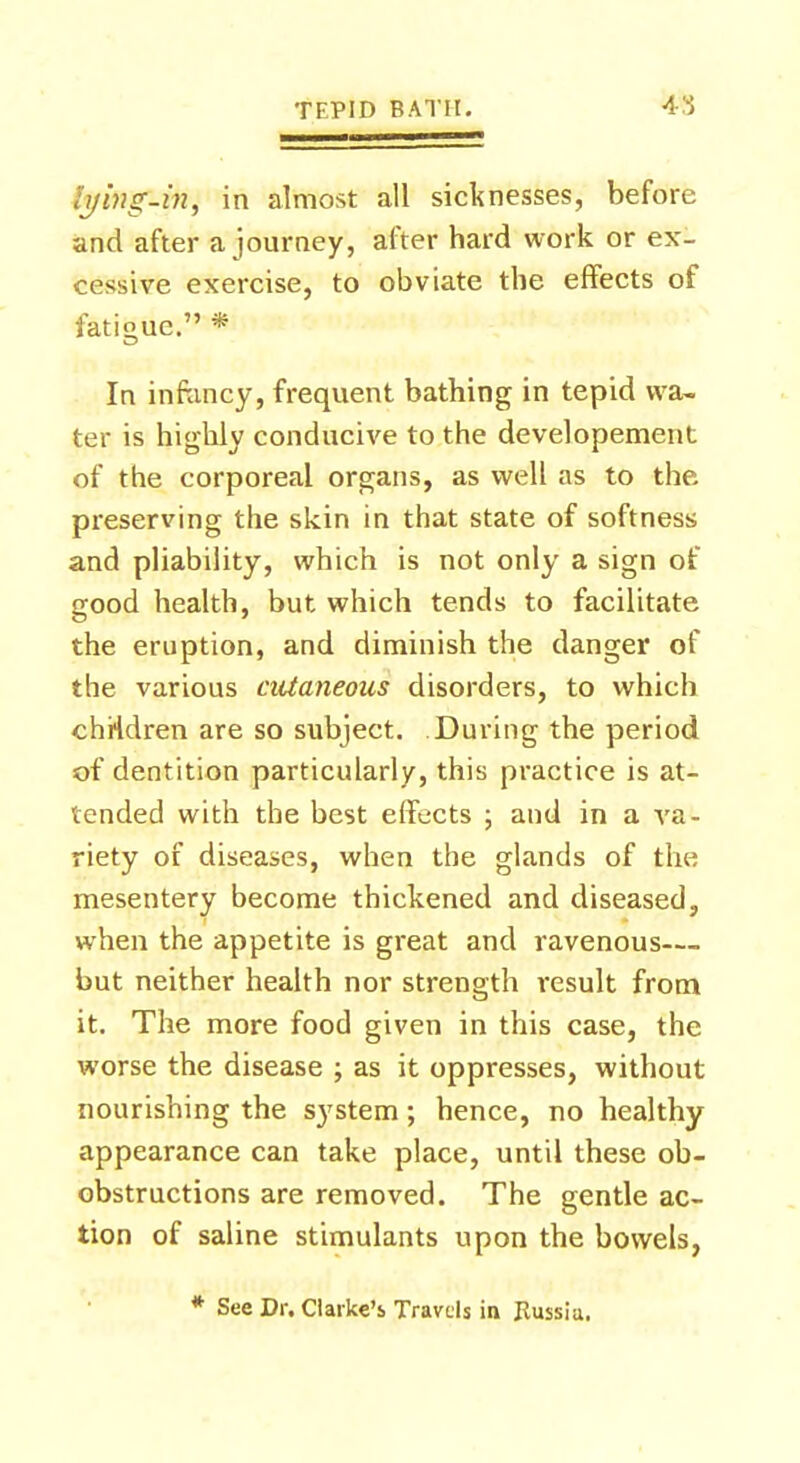 iyinp-in, in almost all sicknesses, before and after a journey, after hard work or ex- cessive exercise, to obviate the effects of fatigue. * In infancy, frequent bathing in tepid wa- ter is highly conducive to the developement of the corporeal organs, as well as to the preserving the skin in that state of softness and pliability, which is not only a sign of good health, but which tends to facilitate the eruption, and diminish the danger of the various cutaneous disorders, to which chHdren are so subject. During the period of dentition particularly, this practice is at- tended with the best effects ; and in a va- riety of diseases, when the glands of the mesentery become thickened and diseased, when the appetite is great and ravenous— but neither health nor strength result from it. The more food given in this case, the worse the disease ; as it oppresses, without nourishing the system; hence, no healthy appearance can take place, until these ob- obstructions are removed. The gentle ac- tion of saline stimulants upon the bowels, * See Dr. Clarke's Travels in Russia.