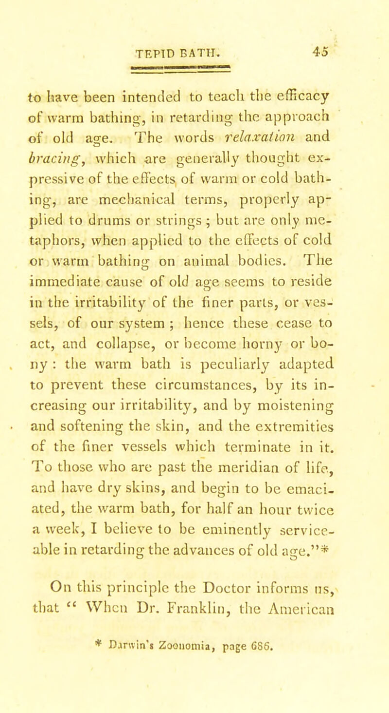 to have been intended to teach the efficacy of warm bathing, in retarding the approach of old age. The words relaxation and bracing, which are generally thought ex- pressive of the effects of warm or cold bath- ing, are mechanical terms, properly ap- plied to drums or strings ; but are only me- taphors, when applied to the effects of cold or warm bathing on animal bodies. The immediate cause of old age seems to reside in the irritability of the finer parts, or ves- sels, of our system ; hence these cease to act, and collapse, or become horny or bo- ny : the warm bath is peculiarly adapted to prevent these circumstances, by its in- creasing our irritability, and by moistening and softening the skin, and the extremities of the finer vessels which terminate in it. To those who are past the meridian of life, and have dry skins, and begin to be emaci- ated, the warm bath, for half an hour twice a week, I believe to be eminently service- able in retarding the advances of old age.* On this principle the Doctor informs us, that  When Dr. Franklin, the American Darwin't Zoonomia, page 6S6.