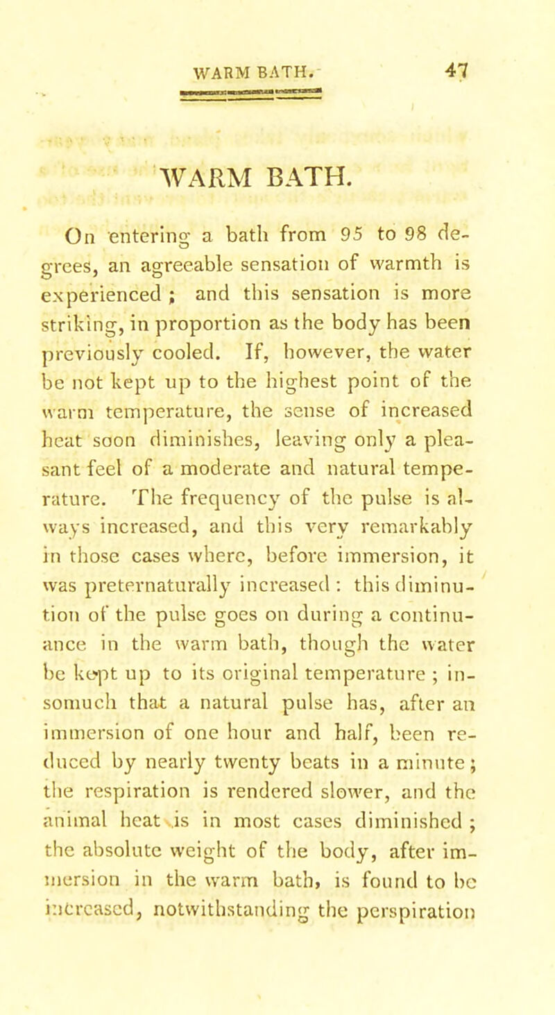 WARM BATH. On entering a bath from 95 to 98 de- grees, an agreeable sensation of warmth is experienced ; and this sensation is more striking, in proportion as the body has been previously cooled. If, however, the water be not kept up to the highest point of the warm temperature, the sense of increased heat soon diminishes, leaving only a plea- sant feel of a moderate and natural tempe- rature. The frequency of the pulse is al- ways increased, and this very remarkably in those cases where, before immersion, it was preternaturally increased : this diminu- tion of the pulse goes on during a continu- ance in the warm bath, though the water be kept up to its original temperature ; in- somuch that a natural pulse has, after an immersion of one hour and half, been re- duced by nearly twenty beats in a minute; the respiration is rendered slower, and the animal heat is in most cases diminished ; the absolute weight of the body, after im- mersion in the warm bath, is found to be increased, notwithstanding the perspiration