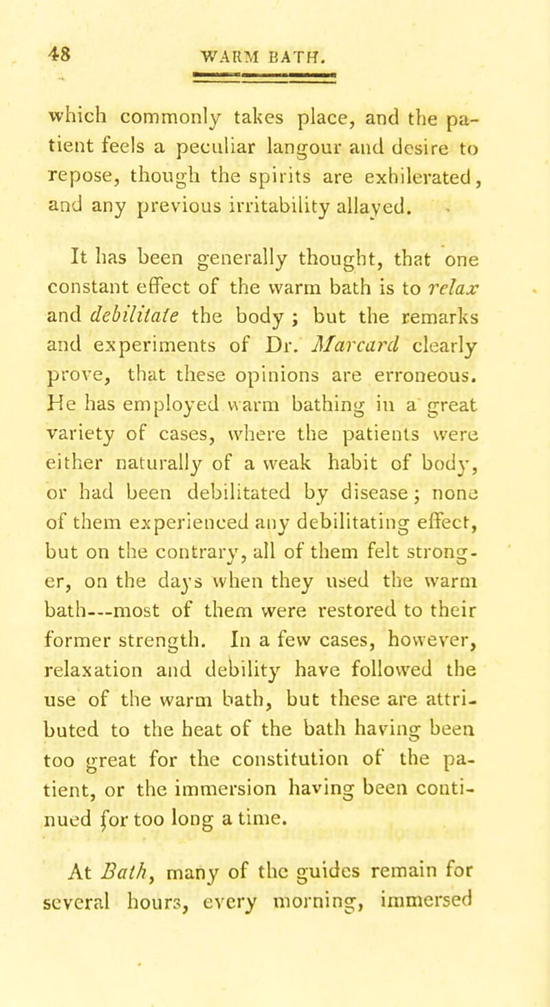 which commonly takes place, and the pa- tient feels a peculiar langour and desire to repose, though the spirits are exhilerated, and any previous irritability allayed. It has been generally thought, that one constant effect of the warm bath is to relax and debilitate the body ; but the remarks and experiments of Dr. Mar card clearly prove, that these opinions are erroneous. He has employed warm bathing in a great variety of cases, where the patients were either naturally of a weak habit of body, or had been debilitated by disease; none of them experienced any debilitating effect, but on the contrary, all of them felt strong- er, on the days when they used the warm bath—most of them were restored to their former strength. In a few cases, however, relaxation and debility have followed the use of the warm bath, but these are attri- buted to the heat of the bath having been too great for the constitution of the pa- tient, or the immersion having been conti- nued for too long a time. At Bath, many of the guides remain for several hours, every morning, immersed