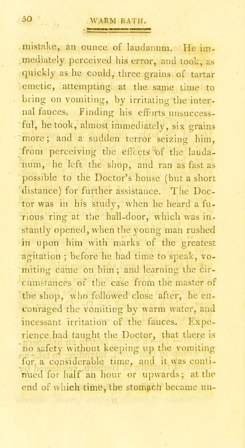 mistake, an ounce of laudanum. He im- mediately perceived his error, and took, as quickly as he could, three grains of tartar emetic, attempting at the same time to bring on vomiting, by irritating the inter- nal fauces; Finding his efforts unsuccess- ful, he took, almost immediately, six grains more; and a sudden terror seizins him, from perceiving the effects -of the lauda- num, he left the shop, and ran as fast as possible to the Doctor's house (but a short distance) for further assistance. The Doc- tor was in his stud)', when he heard a fu- rious ring at tlie hall-door, which was in- stantly opened, when the young man rushed in upon him with marks of the greatest agitation ; before he had time to speak, vo- miting came on him; and learning the cir- cumstances of the case from the master of the shop, who followed close after, he en- couraged the vomiting by warm water, and incessant irritation of the fauces. Expe- rience had taught the Doctor, that there is no safety without keeping up the vomiting for. a considerable time, and it was conti- nued for half an hour or upwards; at the end of which time, the stomach became un-