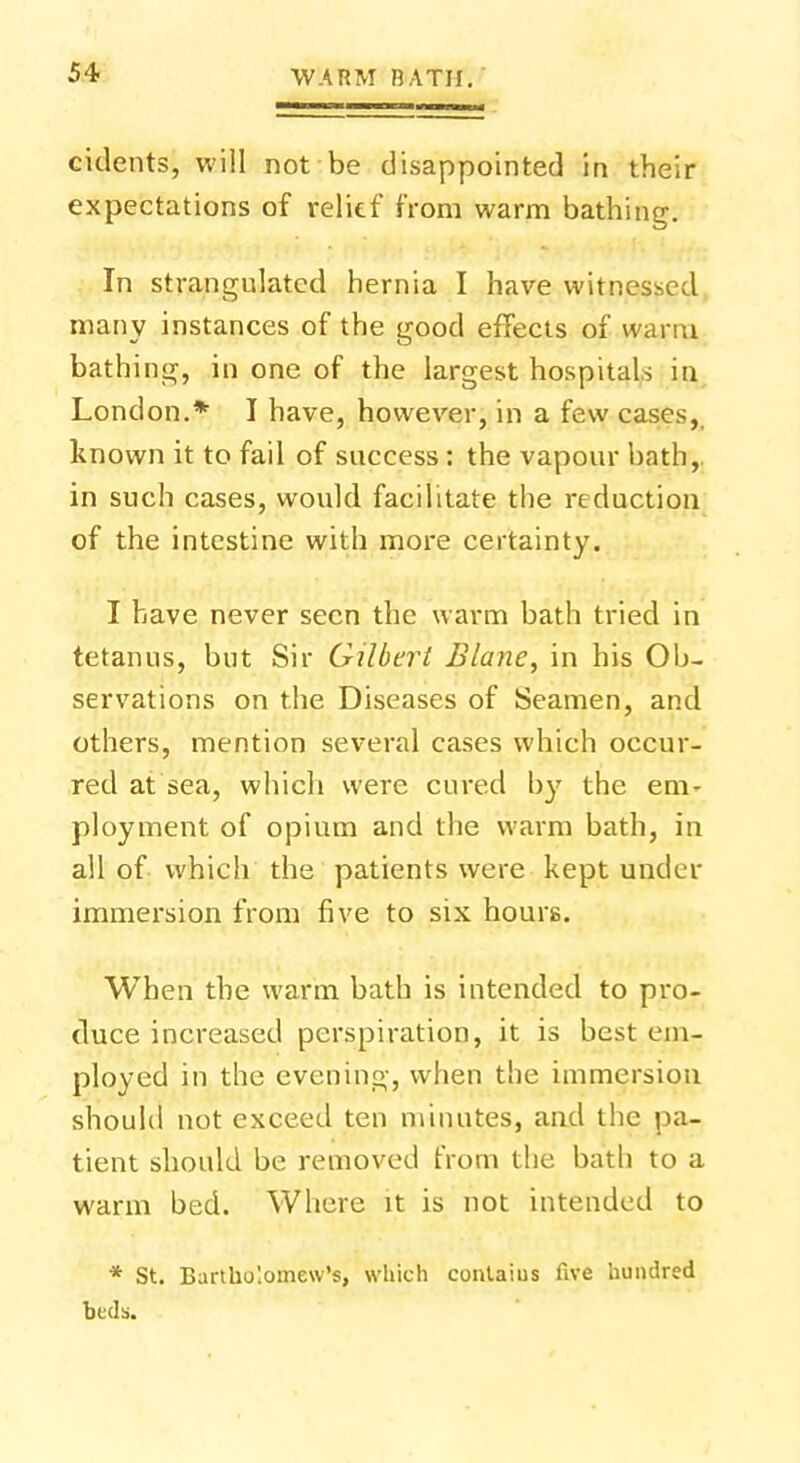 cidents, will not be disappointed in their expectations of relief from warm bathing. In strangulated hernia I have witnessed many instances of the good effects of warm bathing, in one of the largest hospitals in London.* I have, however, in a few cases, known it to fail of success : the vapour bath, in such cases, would facilitate the reduction of the intestine with more certainty. I have never seen the warm bath tried in tetanus, but Sir Gilbert Blane, in his Ob- servations on the Diseases of Seamen, and others, mention several cases which occur- red at sea, which were cured by the em- ployment of opium and the warm bath, in all of which the patients were kept under immersion from five to six hours. When the warm bath is intended to pro- duce increased perspiration, it is best em- ployed in the evening, when the immersion should not exceed ten minutes, and the pa- tient should be removed from the bath to a warm bed. Where it is not intended to * St. Bartholomew's, which conlaius five hundred beds.