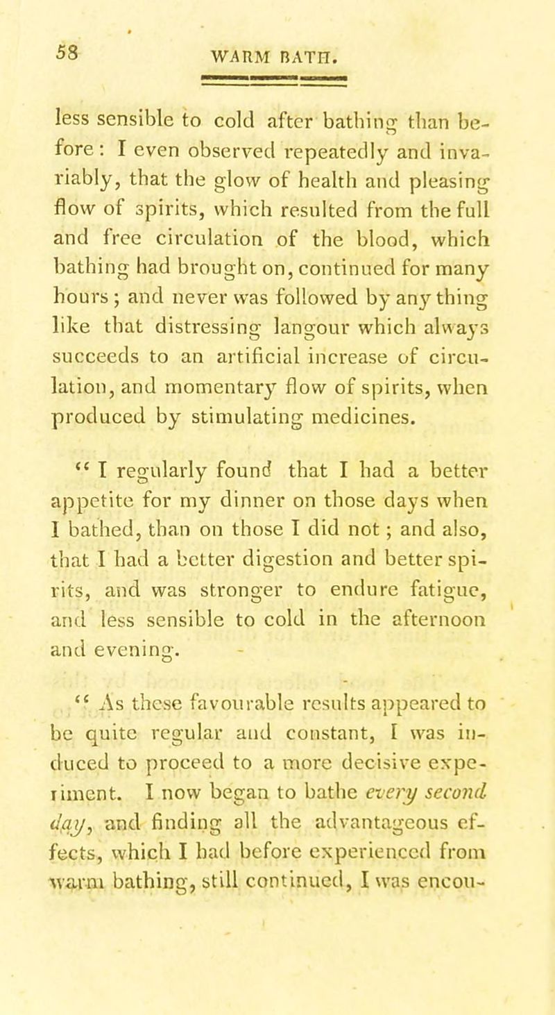 less sensible to cold after bathing than be- fore: I even observed repeatedly and inva- riably, that the glow of health and pleasing flow of spirits, which resulted from the full and free circulation of the blood, which bathing had brought on, continued for many hours ; and never was followed by anything like that distressing langour which always succeeds to an artificial increase of circu- lation, and momentary flow of spirits, when produced by stimulating medicines.  I regularly found that I had a better appetite for my dinner on those days when I bathed, than on those I did not; and also, that I had a better digestion and better spi- rits, and was stronger to endure fatigue, and le*s sensible to cold in the afternoon and evening. <c As these favourable results appeared to be quite regular and constant, I was in- duced to proceed to a more decisive expe- riment. I now began to bathe every second day, and finding all the advantageous ef- fects, which I had before experienced from warm bathing, still continued, I was encou-