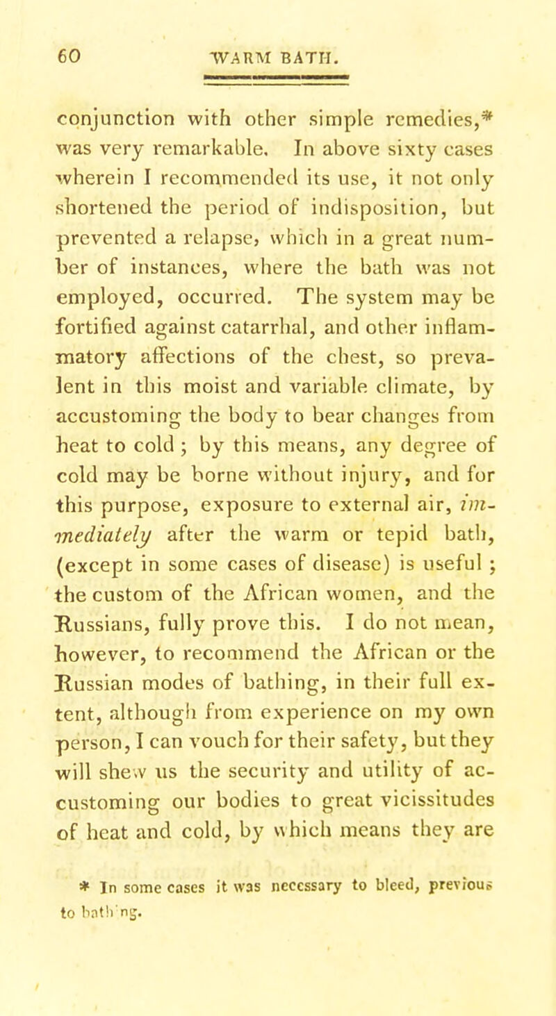 conjunction with other simple remedies,* was very remarkable. In above sixty cases wherein I recommended its use, it not only shortened the period of indisposition, but prevented a relapse, which in a great num- ber of instances, where the bath was not employed, occurred. The system may be fortified against catarrhal, and other inflam- matory affections of the chest, so preva- lent in this moist and variable climate, by accustoming the body to bear changes from heat to cold ; by this means, any degree of cold may be borne without injury, and for this purpose, exposure to external air, im- mediately after the warm or tepid bath, (except in some cases of disease) is useful ; the custom of the African women, and the Russians, fully prove this. I do not mean, however, to recommend the African or the Russian modes of bathing, in their full ex- tent, although from experience on my own person, I can vouch for their safety, but they will she.v us the security and utility of ac- customing our bodies to great vicissitudes of heat and cold, by which means they are * In some cases it was necessary to bleed, previous to batlrng.