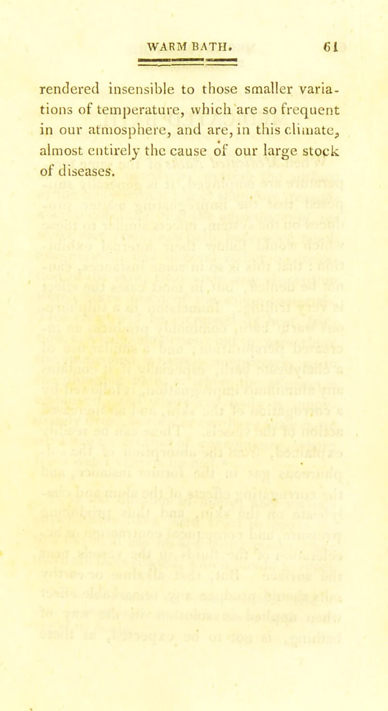 rendered insensible to those smaller varia- tions of temperature, which are so frequent in our atmosphere, and are, in this climate, almost entirely the cause of our large stock of diseases.