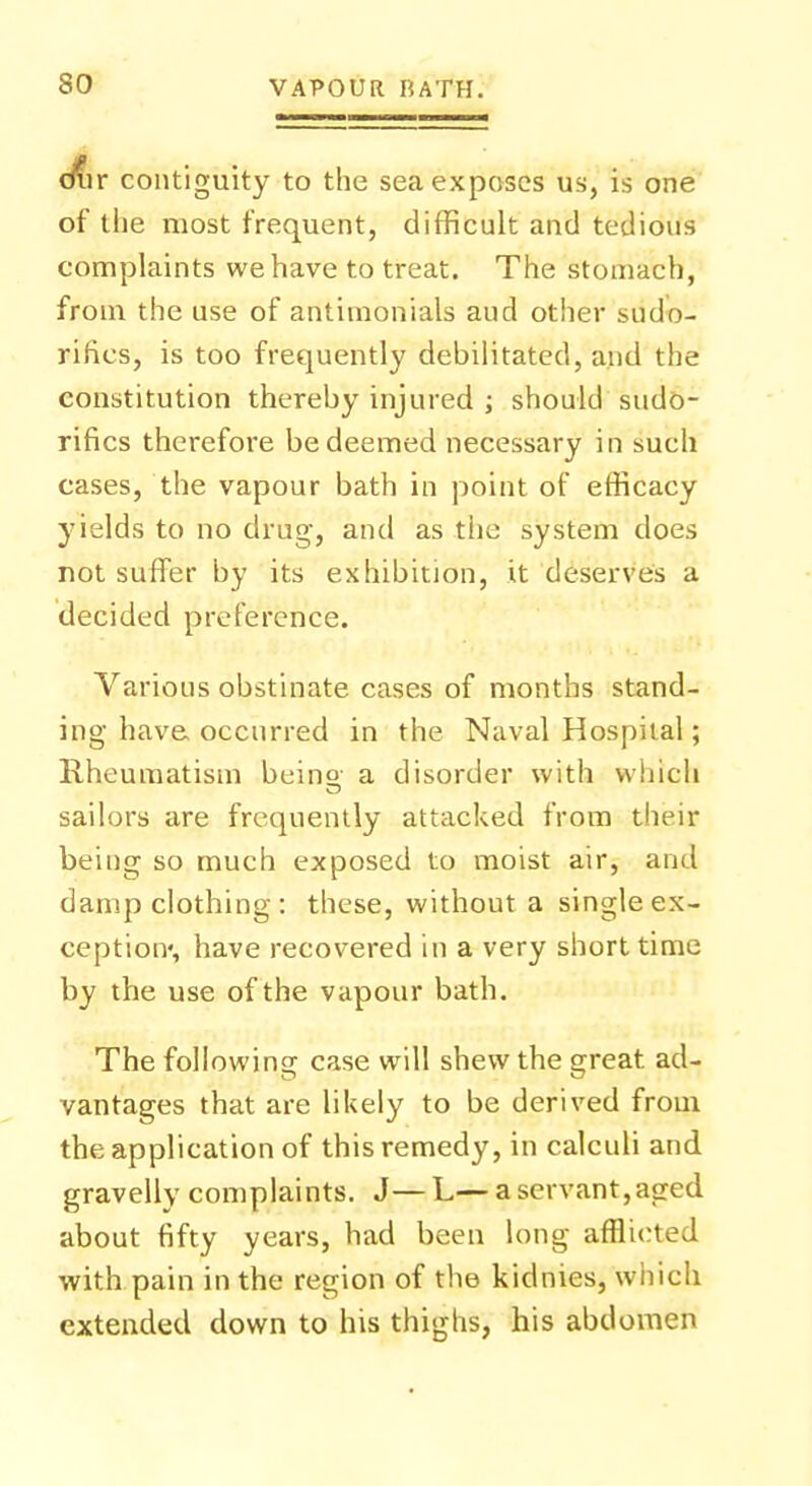 diir contiguity to the sea exposes us, is one of the most frequent, difficult and tedious complaints we have to treat. The stomach, from the use of antimonials aud other sudo- ritics, is too frequently debilitated, and the constitution thereby injured ; should sudo- rifics therefore be deemed necessary in such cases, the vapour bath in point of efficacy yields to no drug, and as the system does not suffer by its exhibition, it deserves a decided preference. Various obstinate cases of months stand- ing have occurred in the Naval Hospital; Rheumatism beino- a disorder with which sailors are frequently attacked from their being so much exposed to moist air, and damp clothing : these, without a single ex- ception*, have recovered in a very short time by the use of the vapour bath. The following case will shew the great ad- vantages that are likely to be derived from the application of this remedy, in calculi and gravelly complaints. J—L—a servant,aged about fifty years, had been long afflicted with pain in the region of the kidnies, which extended down to his thighs, his abdomen