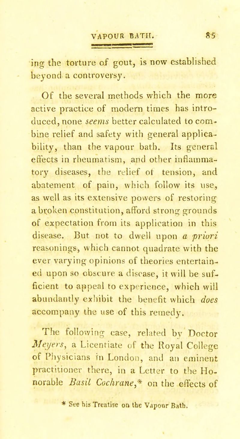 ing the torture of gout, is now established beyond a controversy. Of the several methods which the more active practice of modem times has intro- duced, none seems better calculated to com- bine relief and safety with general applica- bility, than the vapour bath. Its general effects in rheumatism, and other inflamma- tory diseases, the relief ot tension, and abatement of pain, which follow its use, as well as its extensive powers of restoring a broken constitution, afford strong grounds of expectation from its application in this disease. But not to dwell upon a priori reasonings, which cannot quadrate with the ever varying opinions of theories entertain- ed upon so obscure a disease, it will be suf- ficient to appeal to experience, which will abundantly exhibit the benefit which does accompany the use of this remedy. The following case, related by Doctor Meyers, a Licentiate of the Royal College of Physicians in London, and an eminent practitioner there, in a Letter to the Ho- norable Basil Cochrane * on the effects of * See his Treatise on the Vapour Bath.