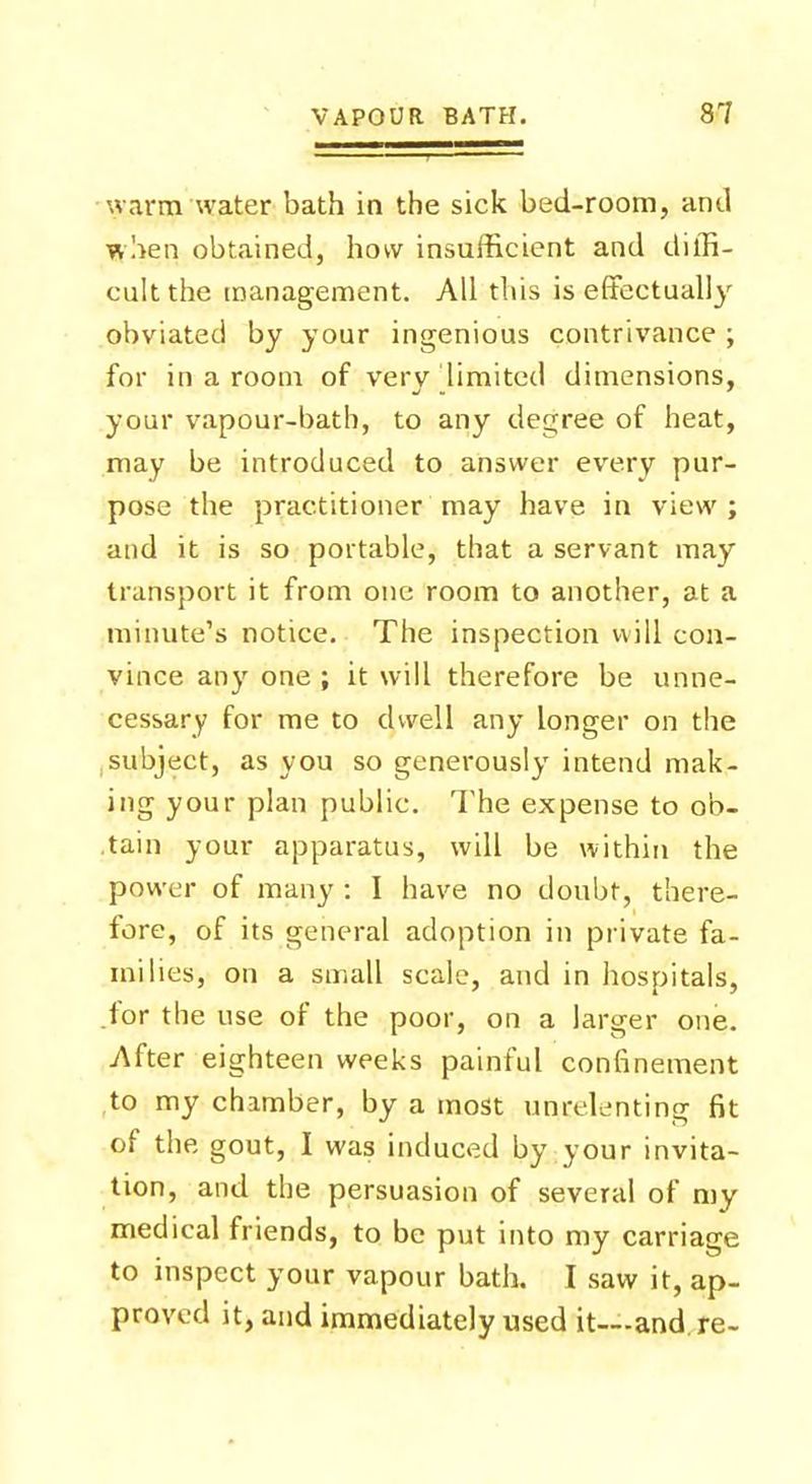warm water bath in the sick bed-room, and when obtained, how insufficient and diffi- cult the management. All this is effectually obviated by your ingenious contrivance ; for in a room of very limited dimensions, your vapour-bath, to any degree of heat, may be introduced to answer every pur- pose the practitioner may have in view; and it is so portable, that a servant may transport it from one room to another, at a minute's notice. The inspection will con- vince any one ; it will therefore be unne- cessary for me to dwell any longer on the subject, as you so generously intend mak- ing your plan public. The expense to ob- .tain your apparatus, will be within the power of many : I have no doubt, there- fore, of its general adoption in private fa- milies, on a small scale, and in hospitals, .for the use of the poor, on a larger one. After eighteen weeks painful confinement to my chamber, by a most unrelenting fit of the gout, I was induced by your invita- tion, and the persuasion of several of my medical friends, to be put into my carriage to inspect your vapour bath. I saw it, ap- proved it, and immediately used it—and re-