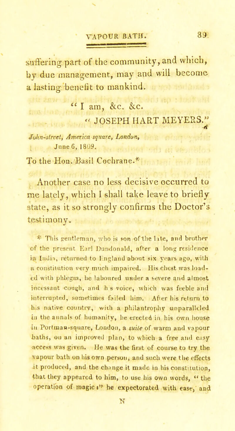 3i) suffering part of the community, and which, by due management, may and will become a lasting benefit to mankind. I am, &c. &c. JOSEPH HART MEYERS. Juhn-strcet, America square, London, June 6, 1809. To the Hon.'Basil Cochrane.* Another case no less decisive occurred to me lately, which I shall take leave to briefly state, as it so strongly confirms the Doctor's testimony. * This pentlrman, who is son of the late, anrl brother of the present Earl Dundonald, after a long residence hi InJii, returned to Fin gland about six years ago, with it constitution very much impaired. His chest was load- ed with phlegm, he laboured under a severe and almost incessant couijh, and h s voice, which was feeble and interrupted, sometimes failed him. After his return to h,s native country, with a philantrophy unparalleled in the annals of humanity, he erected in his own house in Porloian-square, Loudon, a guile of warm and vapour baths, on an improved plan, to which a free and easy access was given. He was the first of course to try the vapour bath on liisown person, and such were the effects it produced, and the change it made in his constitution, 4-hat they appeared to him, to use his own words, the operation of magic i he expectorated with ease, and N