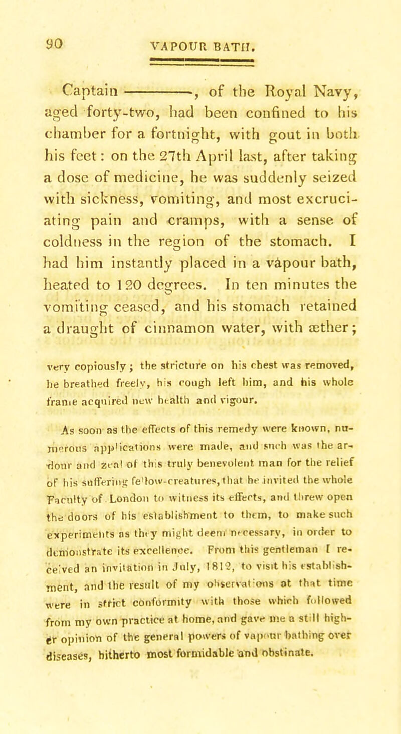 Captain ., of the Royal Navy, aged forty-two, had been confined to his chamber for a fortnight, with gout in both his feet: on the 27th April last, after taking a dose of medicine, he was suddenly seized with sickness, vomiting, and most excruci- ating pain and cramps, with a sense of coldness in the region of the stomach. I had him instantly placed in a vapour bath, heated to 120 degrees. In ten minutes the vomiting ceased, and his stomach retained a draught of cinnamon water, with a;ther; very copiously; the stricture on his chest was removed, he breathed freely, his cough left him, and his whole frame acquired new hi alth and vigour. As soon as the effects of this remedy were known, nu- ni°rous app'ications were made, and such was the ar- dour and zeal ot this truly benevolent man for the relief of his stiffernlg fe'low-creatures, that he invited the whole Faculty of London to witness its effects, and threw open the doors of his establishment to them, to make such experiments as thiy Might deem necessary, in order to demonstrate its excellence. From this gentleman 1 re- ceived an invitation in July, 1812, to visit his establish- ment, and the result of my ohserval:ons at that time were in strict conformity with those which followed from my own practice at home, and gave me a st ll high- er opinion of the general powers of vaponr bathing over diseases, hitherto most formidable and obstinate.