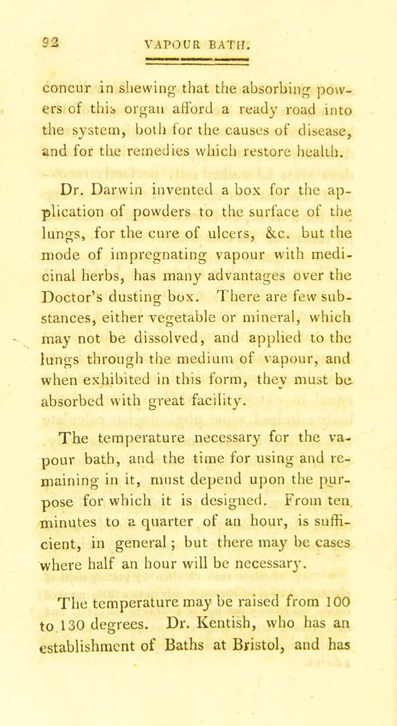 concur in shewing that the absorbing pow- ers of this organ afford a ready road into the system, botli for the causes of disease, and for the remedies which restore health. Dr. Darwin invented a box for the ap- plication of powders to the surface of the lungs, for the cure of ulcers, &c. but the mode of impregnating vapour with medi- cinal herbs, has many advantages over the Doctor's dusting box. There are few sub- stances, either vegetable or mineral, which may not be dissolved, and applied to the lungs through the medium of vapour, and when exhibited in this form, they must be absorbed with great facility. The temperature necessary for the va- pour bath, and the time for using and re- maining in it, must depend upon the pur- pose for which it is designed. From ten minutes to a quarter of an hour, is suffi- cient, in general; but there may be cases where half an hour will be necessary. The temperature may be raised from 100 to 130 degrees. Dr. Kentish, who has an establishment of Baths at Bristol, and has