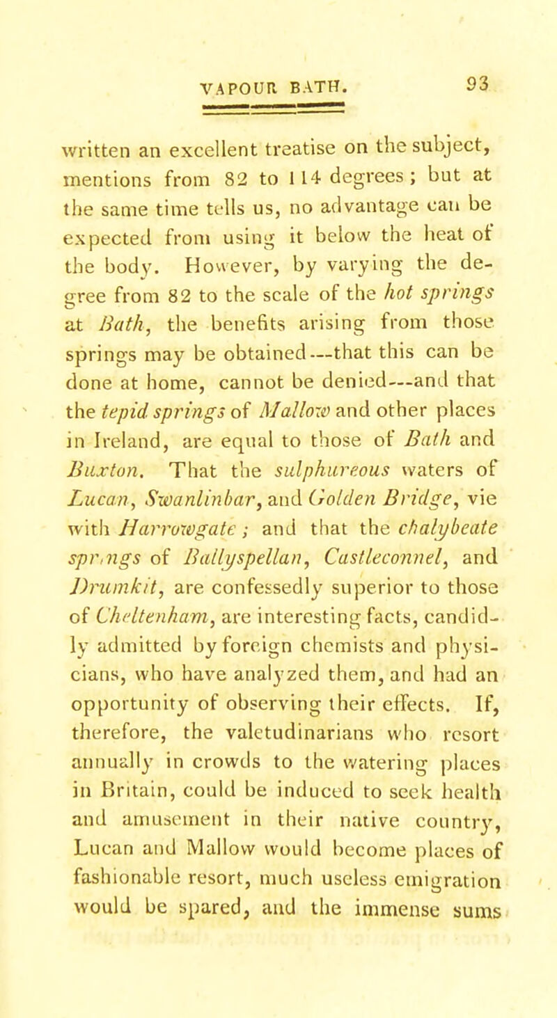 written an excellent treatise on the subject, mentions from 82 to 114 degrees; but at the same time tc-lls us, no advantage can be expected from using it below the heat of the body. However, by varying the de- gree from 82 to the scale of the hot springs at Bath, the benefits arising from those, springs may be obtained—that this can be done at home, cannot be denied—and that the tepid springs of Mallow and other places in Ireland, are equal to those of Bath and Buxton. That the sulphureous waters of Lucan, Swanlinbar, and Golden Bridge, vie with Harroxvgate; and that the chalybeate spr,ngs of Ballyspellan, Castleconnel, and Drumkit, are confessedly superior to those of Cheltenham, are interesting facts, candid- ly admitted by foreign chemists and physi- cians, who have analyzed them, and had an opportunity of observing their effects. If, therefore, the valetudinarians who resort annually in crowds to the watering places in Britain, could be induced to seek health and amusement in their native country, Lucan and Mallow would become places of fashionable resort, much useless emigration would be spared, and the immense sums