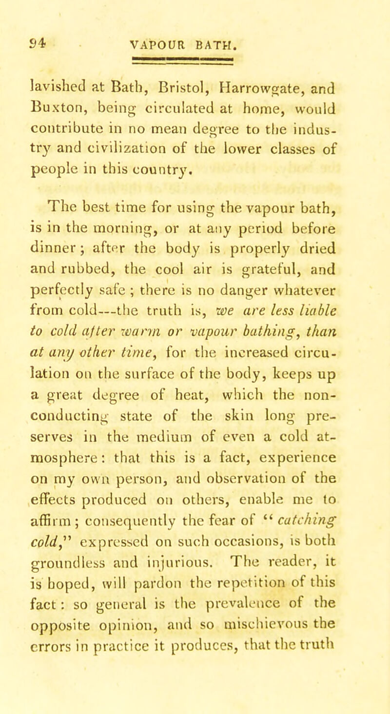 lavished at Bath, Bristol, Harrowgate, and Buxton, being circulated at home, would contribute in no mean degree to the indus- try and civilization of the lower classes of people in this country. The best time for using the vapour bath, is in the morning, or at any period before dinner; after the body is properly dried and rubbed, the cool air is grateful, and perfectly safe ; there is no danger whatever from cold—the truth is, we are less liable to cold after warm or vapour bathing, than at any other time, for the increased circu- lation on the surface of the body, keeps up a great degree of heat, which the non- conducting state of the skin long pre- serves in the medium of even a cold at- mosphere: that this is a fact, experience on my own person, and observation of the effects produced on others, enable me to affirm; consequently the fear of  catching cold expressed on such occasions, is both groundless and injurious. The reader, it is hoped, will pardon the repetition of this fact: so general is the prevalence of the opposite opinion, and so mischievous the errors in practice it produces, that the truth