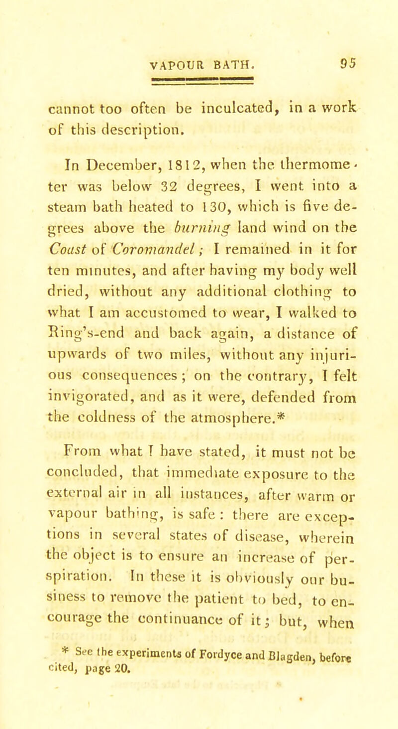 cannot too often be inculcated, in a work of this description. In December, 1812, when the. thermome- ter was below 32 degrees, I went into a steam bath heated to 130, which is five de- grees above the burning land wind on the Coast of Coromcmdel; I remained in it for ten minutes, and after having my body well dried, without any additional clothing to what I am accustomed to wear, I walked to Ring's-end and back again, a distance of upwards of two miles, without any injuri- ous consequences; on the contrary, I felt invigorated, and as it were, defended from the coldness of the atmosphere.* From what T have stated, it must not be concluded, that immediate exposure to the external air in all instances, after warm or vapour bathing, is safe : there are excep- tions in several states of disease, wherein the object is to ensure an increase of per- spiration. In these it is obviously our bu- siness to remove the patient to bed, to en- courage the continuance of it; but, when * See the experiments of Foidyce and Biagden, before cited, page 20.