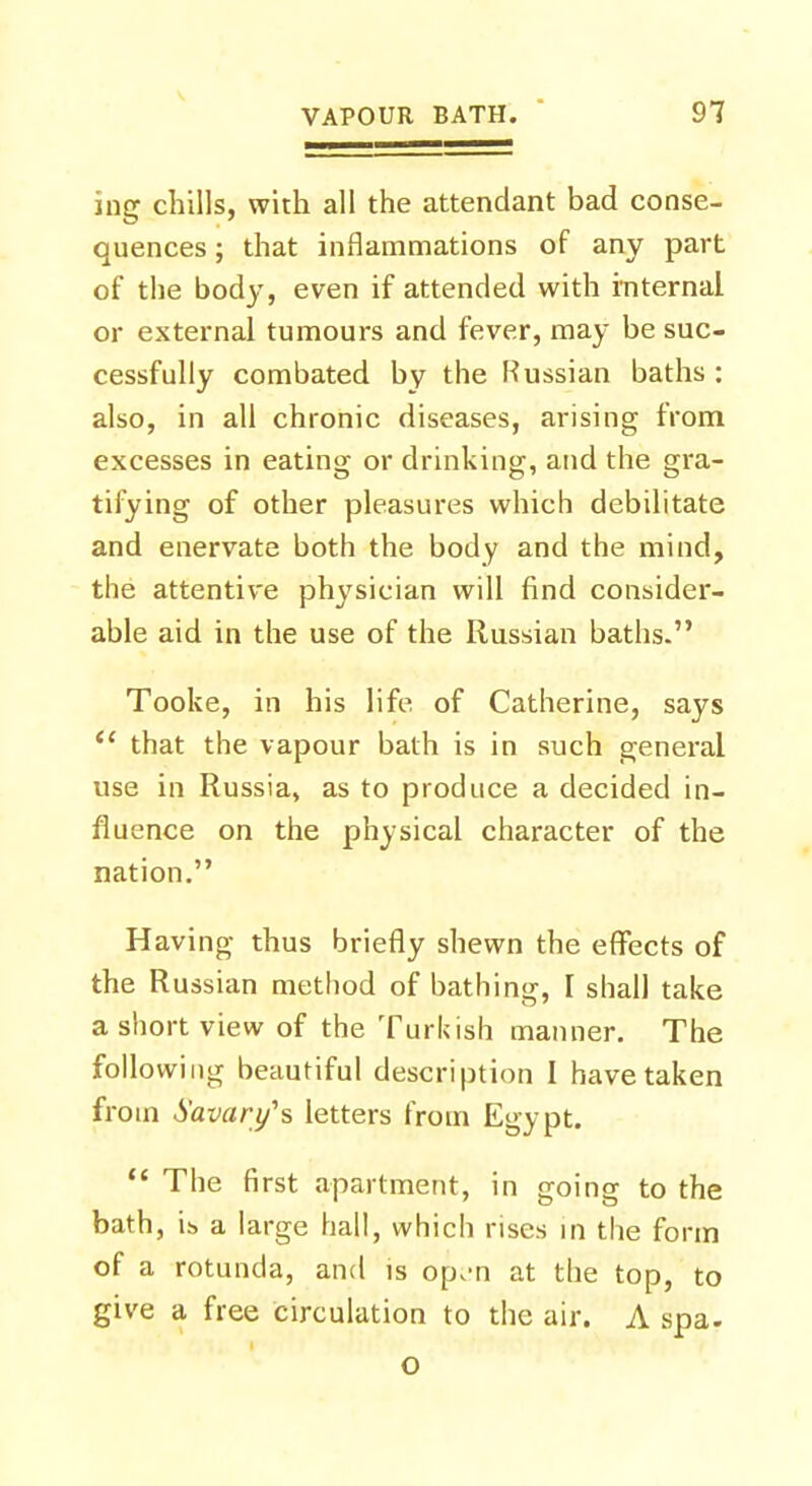 ing chills, with all the attendant bad conse- quences ; that inflammations of any part of the body, even if attended with internal or external tumours and fever, may be suc- cessfully combated by the Russian baths: also, in all chronic diseases, arising from excesses in eating or drinking, and the gra- tifying of other pleasures which debilitate and enervate both the body and the mind, the attentive physician will find consider- able aid in the use of the Russian baths. Tooke, in his life of Catherine, says that the vapour bath is in such general use in Russia, as to produce a decided in- fluence on the physical character of the nation. Having thus briefly shewn the effects of the Russian method of bathing, I shall take a short view of the Turkish manner. The following beautiful description 1 have taken from Savory's letters from Egypt. The first apartment, in going to the bath, ib a large hall, which rises in the form of a rotunda, and is op,-n at the top, to give a free circulation to the air. A spa. o