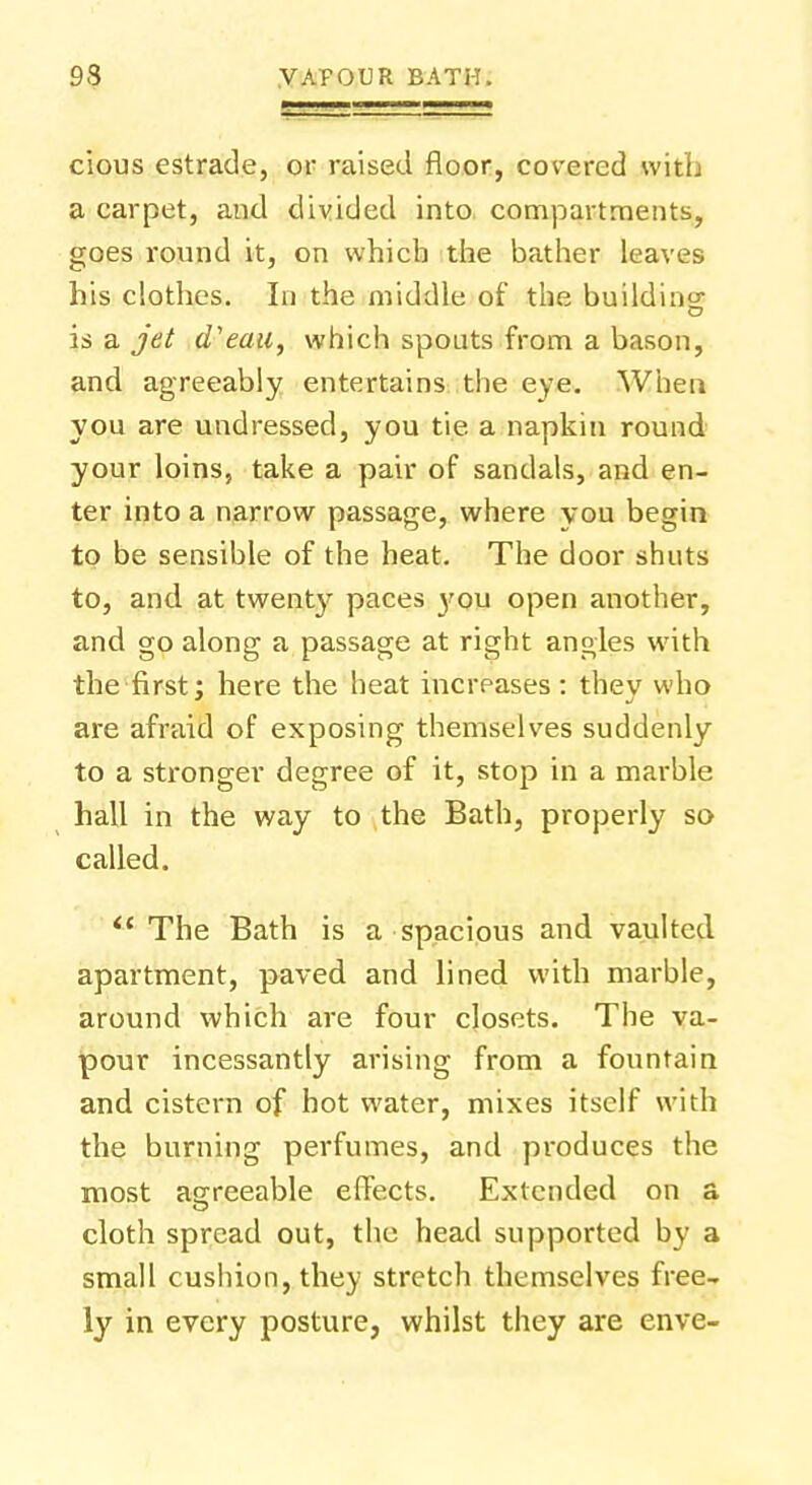 cious estrade, or raised floor, covered with a carpet, and divided into compartments, goes round it, on which the bather leaves his clothes. In the middle of the buildiri; is a jet d'eau, which spouts from a bason, and agreeably entertains the eye. When you are undressed, you tie a napkin round your loins, take a pair of sandals, and en- ter into a narrow passage, where vou begin to be sensible of the heat. The door shuts to, and at twenty paces you open another, and go along a passage at right angles with the first: here the heat increases : thev who are afraid of exposing themselves suddenly to a stronger degree of it, stop in a marble hall in the way to the Bath, properly so called. The Bath is a spacious and vaulted apartment, paved and lined with marble, around which are four closets. The va- pour incessantly arising from a fountain and cistern of hot water, mixes itself with the burning perfumes, and produces the most agreeable effects. Extended on a cloth spread out, the head supported by a small cushion, they stretch themselves free- ly in every posture, whilst they are enve-
